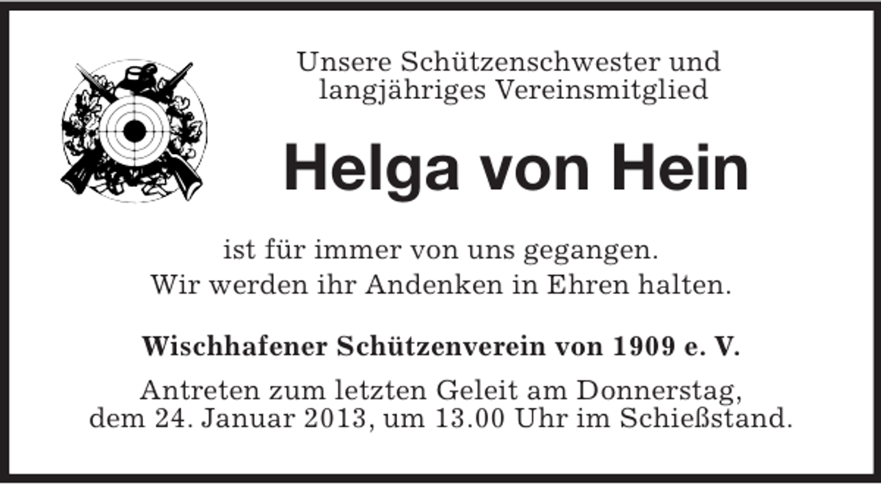 <p>Unsere Schützenschwester und<br />langjähriges Vereinsmitglied</p><p>Helga von Hein<br />ist für immer von uns gegangen.<br />Wir werden ihr Andenken in Ehren halten.<br />Wischhafener Schützenverein von 1909 e. V.<br />Antreten zum letzten Geleit am Donnerstag,<br />dem 24. Januar 2013, um 13.00 Uhr im Schießstand.</p>