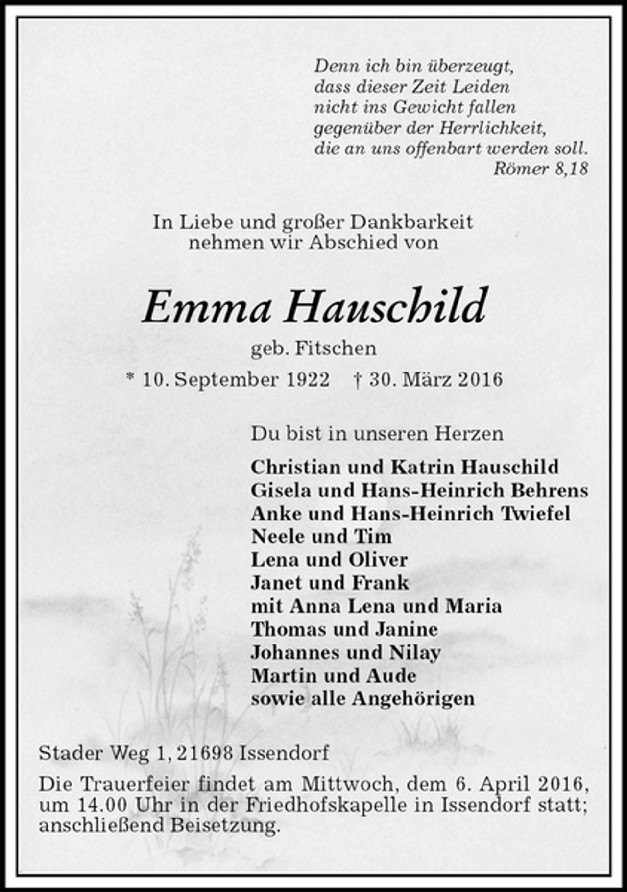 <p>Denn ich bin überzeugt,<br />dass dieser Zeit Leiden<br />nicht ins Gewicht fallen<br />gegenüber der Herrlichkeit,<br />die an uns offenbart werden soll.<br />Römer 8,18<br />In Liebe und großer Dankbarkeit<br />nehmen wir Abschied von<br />Emma Hauschild<br />geb. Fitschen<br />* 10. September 1922 † 30. März 2016<br />Du bist in unseren Herzen<br />Christian und Katrin Hauschild<br />Gisela und Hans-Heinrich Behrens<br />Anke und Hans-Heinrich Twiefel<br />Neele und Tim<br />Lena und Oliver<br />Janet und Frank<br />mit Anna Lena und Maria<br />Thomas und Janine<br />Johannes und Nilay<br />Martin und Aude<br />sowie alle Angehörigen<br />Stader Weg 1, 21698 Issendorf<br />Die Trauerfeier findet am Mittwoch, dem 6. April 2016, um 14.00 Uhr in der Friedhofskapelle in Issendorf statt; anschließend Beisetzung.</p>