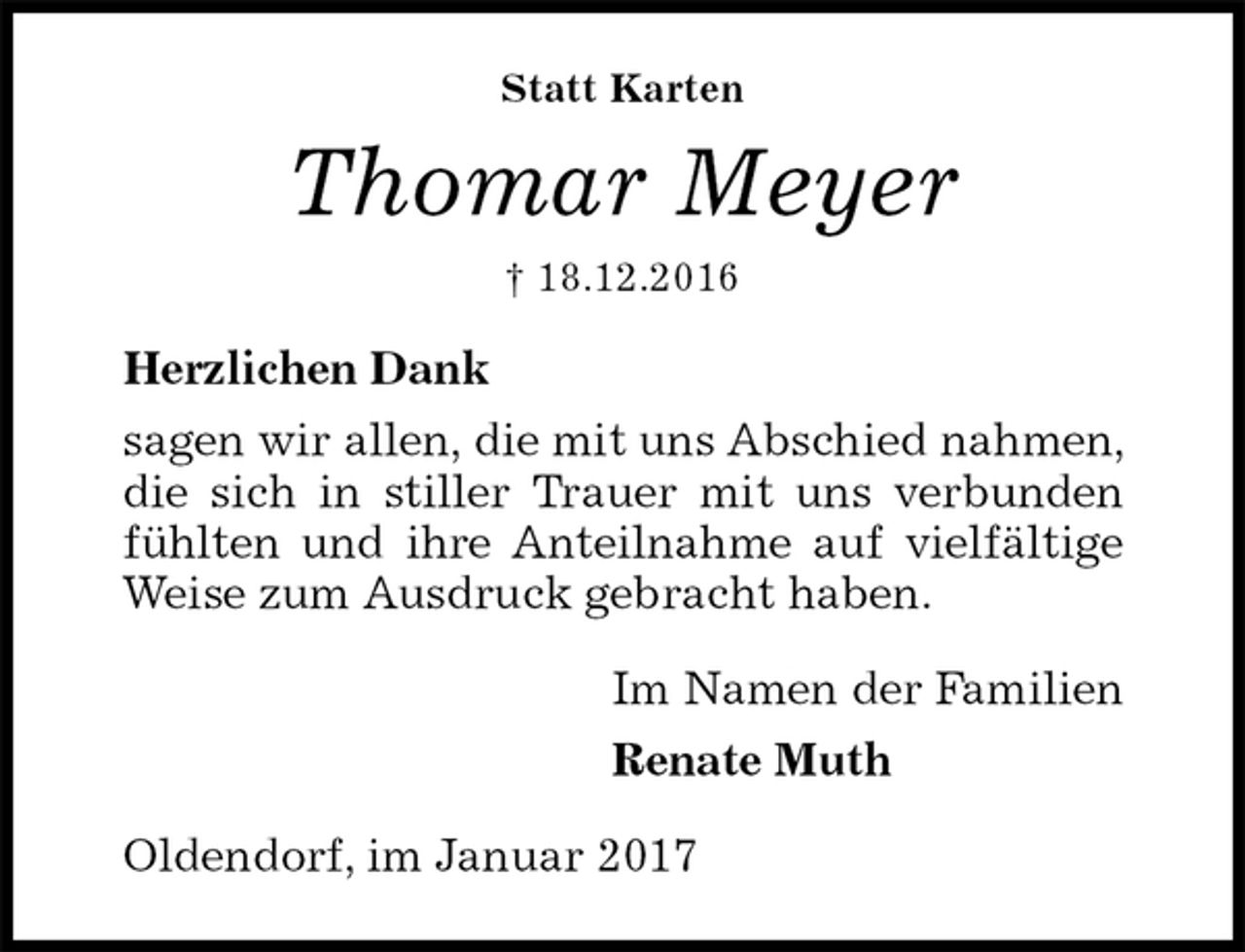 <p>Statt Karten<br />Thomar Meyer<br />† 18.12.2016<br />Herzlichen Dank<br />sagen wir allen, die mit uns Abschied nahmen, die sich in stiller Trauer mit uns verbunden<br />fühlten und ihre Anteilnahme auf vielfältige<br />Weise zum Ausdruck gebracht haben.<br />Im Namen der Familien<br />Renate Muth<br />Oldendorf, im Januar 2017</p>