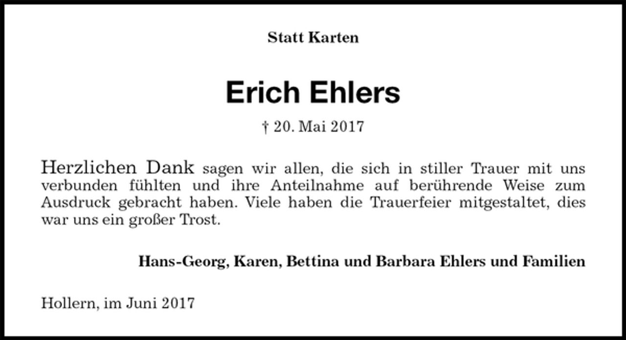 <p>Statt Karten<br />Erich Ehlers<br />† 20. Mai 2017<br />Herzlichen Dank sagen wir allen, die sich in stiller Trauer mit uns<br />verbunden fühlten und ihre Anteilnahme auf berührende Weise zum<br />Ausdruck gebracht haben. Viele haben die Trauerfeier mitgestaltet, dies<br />war uns ein großer Trost.<br />Hans-Georg, Karen, Bettina und Barbara Ehlers und Familien<br />Hollern, im Juni 2017</p>