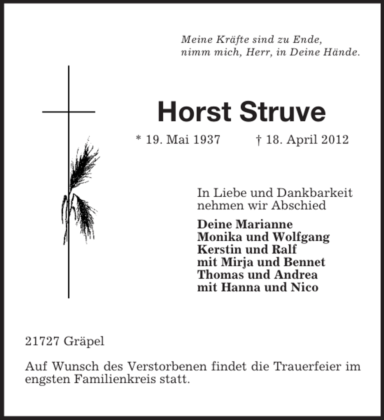 <p>Meine Kräfte sind zu Ende,<br />nimm mich, Herr, in Deine Hände.</p><p>Horst Struve<br />* 19. Mai 1937</p><p>† 18. April 2012</p><p>In Liebe und Dankbarkeit<br />nehmen wir Abschied<br />Deine Marianne<br />Monika und Wolfgang<br />Kerstin und Ralf<br />mit Mirja und Bennet<br />Thomas und Andrea<br />mit Hanna und Nico</p><p>21727 Gräpel<br />Auf Wunsch des Verstorbenen findet die Trauerfeier im<br />engsten Familienkreis statt.</p>