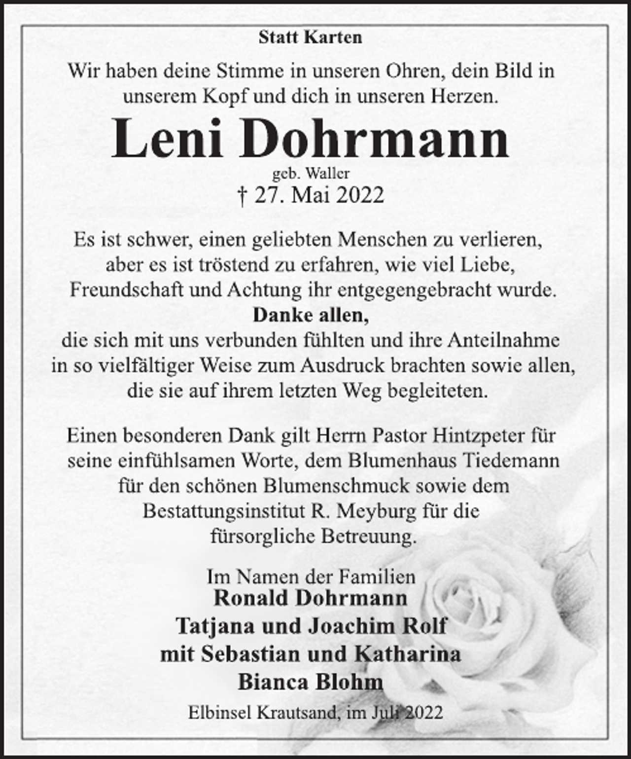<p>Statt Karten<br />Wir haben deine Stimme in unseren Ohren, dein Bild in<br />unserem Kopf und dich in unseren Herzen.<br />Leni Dohrmann<br />geb. Waller<br />† 27. Mai 2022<br />Es ist schwer, einen geliebten Menschen zu verlieren,<br />aber es ist tröstend zu erfahren, wie viel Liebe,<br />Freundschaft und Achtung ihr entgegengebracht wurde.<br />Danke allen,<br />die sich mit uns verbunden fühlten und ihre Anteilnahme<br />in so vielfältiger Weise zum Ausdruck brachten sowie allen,<br />die sie auf ihrem letzten Weg begleiteten.<br />Einen besonderen Dank gilt Herrn Pastor Hintzpeter für<br />seine einfühlsamen Worte, dem Blumenhaus Tiedemann<br />für den schönen Blumenschmuck sowie dem<br />Bestattungsinstitut R. Meyburg für die<br />fürsorgliche Betreuung.<br />Im Namen der Familien<br />Ronald Dohrmann<br />Tatjana und Joachim Rolf<br />mit Sebastian und Katharina<br />Bianca Blohm<br />Elbinsel Krautsand, im Juli 2022</p>