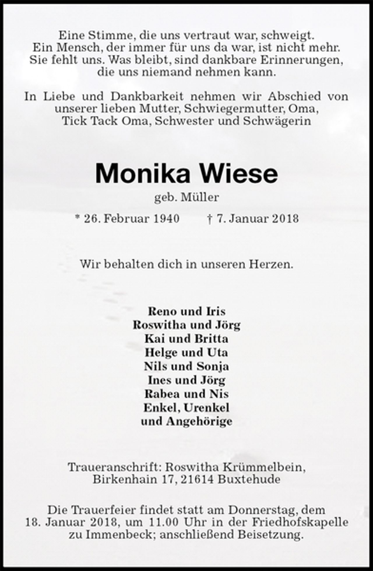 <p>Eine Stimme, die uns vertraut war, schweigt.<br />Ein Mensch, der immer für uns da war, ist nicht mehr.<br />Sie fehlt uns. Was bleibt, sind dankbare Erinnerungen,<br />die uns niemand nehmen kann.</p><p>In Liebe und Dankbarkeit nehmen wir Abschied von unserer lieben Mutter, Schwiegermutter, Oma,<br />Tick Tack Oma, Schwester und Schwägerin<br />Monika Wiese<br />geb. Müller<br />* 26. Februar 1940 † 7. Januar 2018<br />Wir behalten dich in unseren Herzen.<br />Reno und Iris<br />Roswitha und Jörg<br />Kai und Britta<br />Helge und Uta<br />Nils und Sonja<br />Ines und Jörg<br />Rabea und Nis<br />Enkel, Urenkel<br />und Angehörige<br />Traueranschrift: Roswitha Krümmelbein,<br />Birkenhain 17, 21614 Buxtehude<br />Die Trauerfeier findet statt am Donnerstag, dem<br />18. Januar 2018, um 11.00 Uhr in der Friedhofskapelle zu Immenbeck; anschließend Beisetzung.</p>