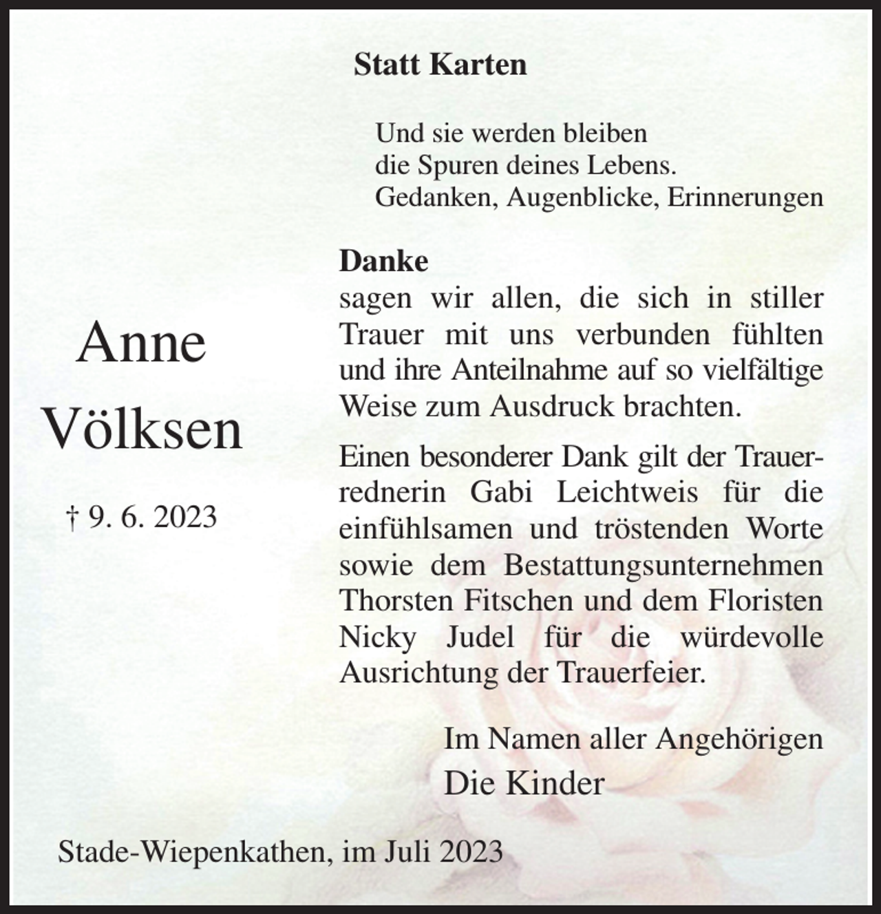 <p>Statt Karten</p><p>Und sie werden bleiben<br />die Spuren deines Lebens.<br />Gedanken, Augenblicke, Erinnerungen<br />Danke<br />sagen wir allen, die sich in stiller Trauer mit uns verbunden fühlten und ihre Anteilnahme auf so vielfältige Weise zum Ausdruck brachten.<br />Einen besonderer Dank gilt der Trauer- rednerin Gabi Leichtweis für die<br />einfühlsamen und tröstenden Worte<br />sowie dem Bestattungsunternehmen Thorsten Fitschen und dem Floristen Nicky Judel für die würdevolle<br />Ausrichtung der Trauerfeier.<br />Im Namen aller Angehörigen<br />Die Kinder<br />Stade-Wiepenkathen, im Juli 2023<br />Anne<br />Völksen</p><p>† 9. 6. 2023</p>