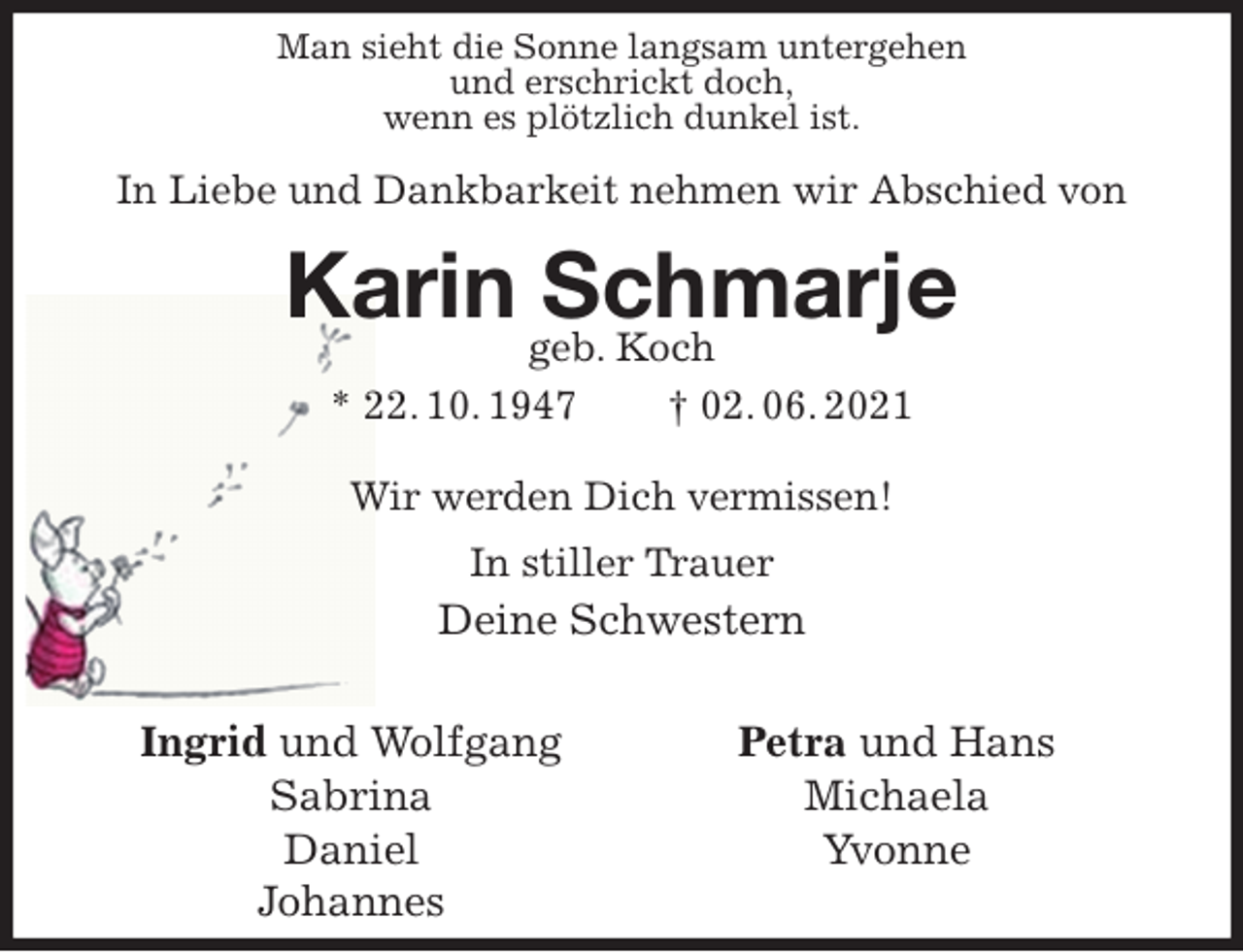 <p>Ingrid und Wolfgang<br />Sabrina<br />Daniel<br />Johannes<br />Petra und Hans<br />Michaela<br />Yvonne<br />Man sieht die Sonne langsam untergehen<br />und erschrickt doch,<br />wenn es plötzlich dunkel ist.</p>
<p>In Liebe und Dankbarkeit nehmen wir Abschied von</p>
<p>Karin Schmarje<br />geb. Koch<br />* 22. 10. 1947 † 02. 06. 2021</p>
<p>Wir werden Dich vermissen!<br />In stiller Trauer<br />Deine Schwestern</p>