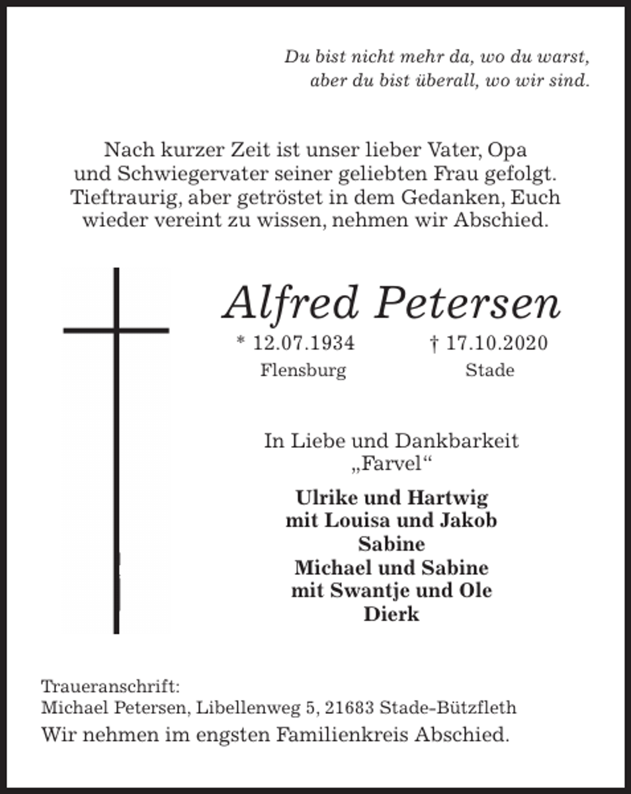 <p>Du bist nicht mehr da, wo du warst,<br />aber du bist überall, wo wir sind.<br />Nach kurzer Zeit ist unser lieber Vater, Opa<br />und Schwiegervater seiner geliebten Frau gefolgt.<br />Tieftraurig, aber getröstet in dem Gedanken, Euch<br />wieder vereint zu wissen, nehmen wir Abschied.<br />Alfred Petersen<br />* 12.07.1934 † 17.10.2020<br />Flensburg Stade<br />In Liebe und Dankbarkeit<br />„Farvel“<br />Ulrike und Hartwig<br />mit Louisa und Jakob<br />Sabine<br />Michael und Sabine<br />mit Swantje und Ole<br />Dierk<br />Traueranschrift:<br />Michael Petersen, Libellenweg 5, 21683 Stade-Bützfleth<br />Wir nehmen im engsten Familienkreis Abschied.</p>