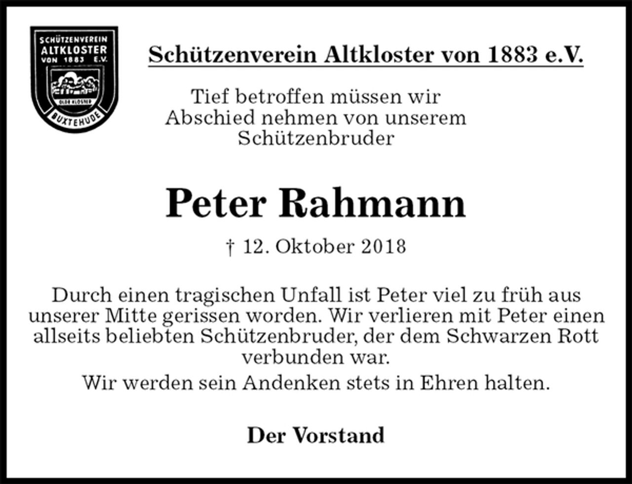 <p>Schützenverein Altkloster von 1883 e.V.<br />Tief betroffen müssen wir<br />Abschied nehmen von unserem<br />Schützenbruder<br />Peter Rahmann<br />† 12. Oktober 2018<br />Der Vorstand<br />Durch einen tragischen Unfall ist Peter viel zu früh aus<br />unserer Mitte gerissen worden. Wir verlieren mit Peter einen allseits beliebten Schützenbruder, der dem Schwarzen Rott verbunden war.<br />Wir werden sein Andenken stets in Ehren halten.</p>