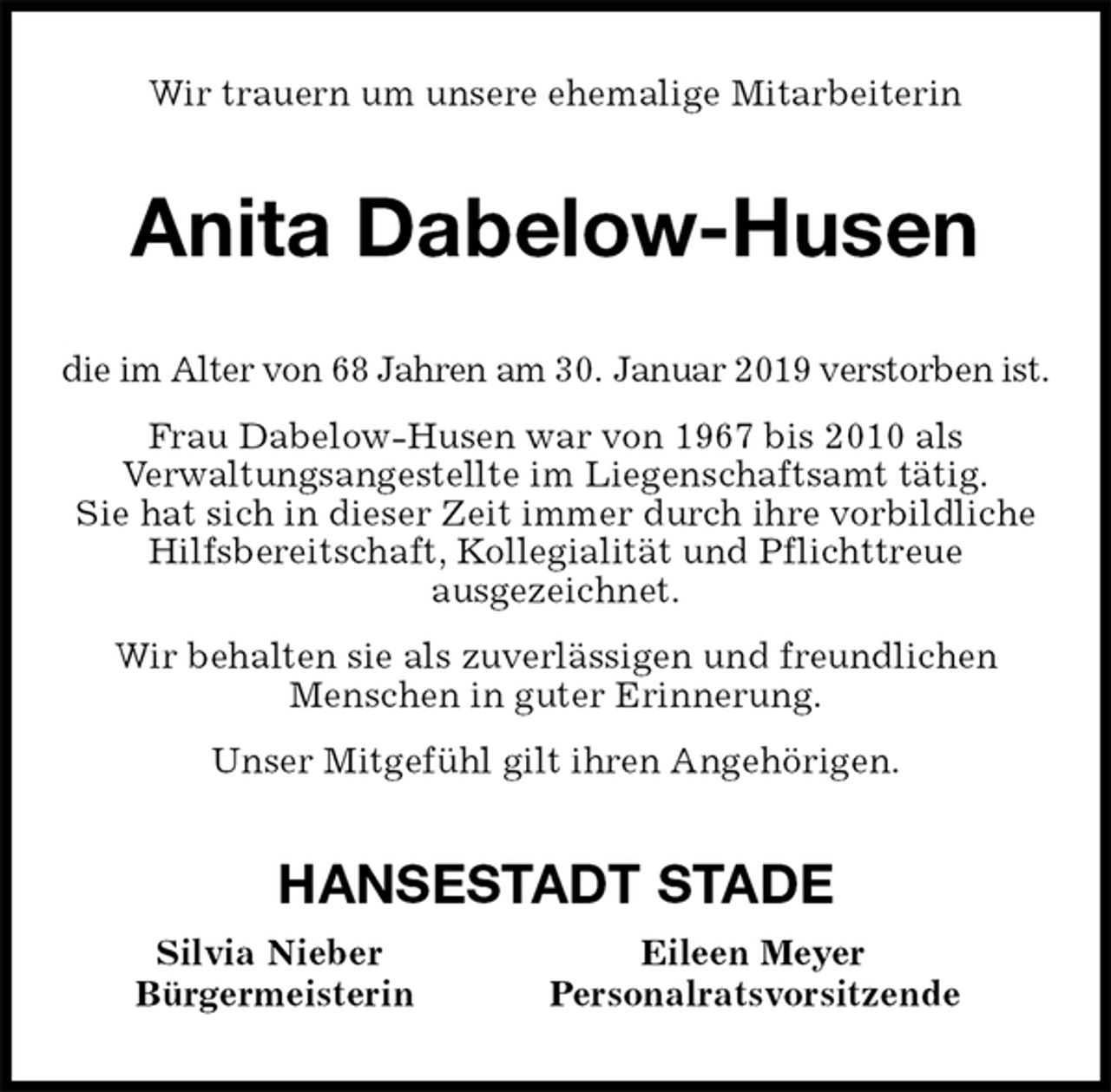 <p>Wir trauern um unsere ehemalige Mitarbeiterin<br />Anita Dabelow-Husen<br />die im Alter von 68 Jahren am 30. Januar 2019 verstorben ist.<br />Frau Dabelow-Husen war von 1967 bis 2010 als<br />Verwaltungsangestellte im Liegenschaftsamt tätig.<br />Sie hat sich in dieser Zeit immer durch ihre vorbildliche Hilfsbereitschaft, Kollegialität und Pflichttreue<br />ausgezeichnet.<br />Wir behalten sie als zuverlässigen und freundlichen<br />Menschen in guter Erinnerung.<br />Unser Mitgefühl gilt ihren Angehörigen.<br />HANSESTADT STADE<br />Silvia Nieber Eileen Meyer<br />Bürgermeisterin Personalratsvorsitzende</p>