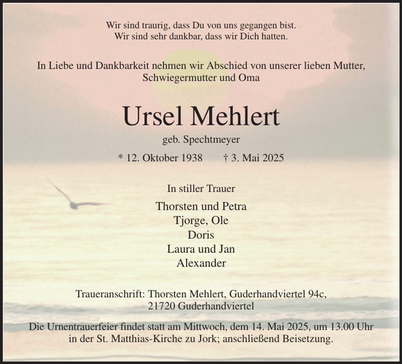 <p>Wir sind traurig, dass Du von uns gegangen bist.<br />Wir sind sehr dankbar, dass wir Dich hatten.<br />In Liebe und Dankbarkeit nehmen wir Abschied von unserer lieben Mutter,<br />Schwiegermutter und Oma<br />Ursel Mehlert<br />geb. Spechtmeyer<br />* 12. Oktober 1938 † 3. Mai 2025<br />In stiller Trauer<br />Thorsten und Petra<br />Tjorge, Ole<br />Doris<br />Laura und Jan<br />Alexander<br />Traueranschrift: Thorsten Mehlert, Guderhandviertel 94c,<br />21720 Guderhandviertel<br />Die Urnentrauerfeier findet statt am Mittwoch, dem 14. Mai 2025, um 13.00 Uhr<br />in der St. Matthias-Kirche zu Jork; anschließend Beisetzung.</p>