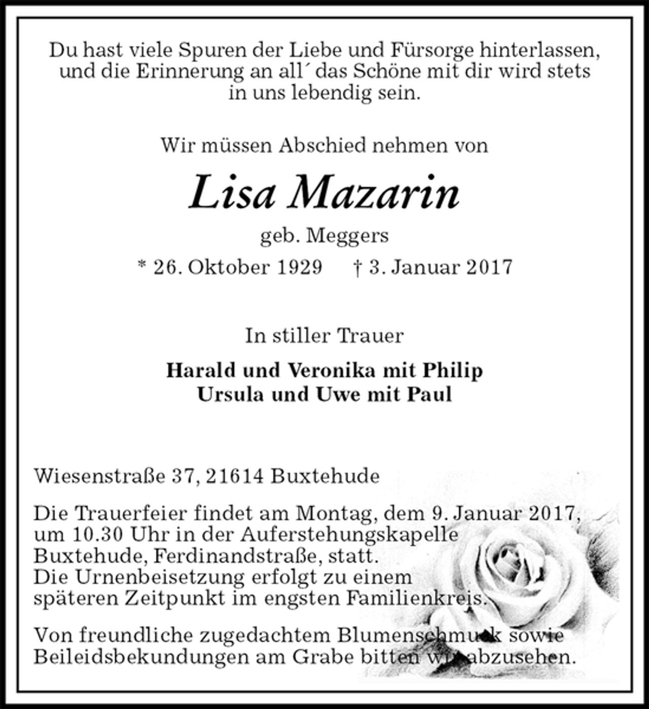 <p>Du hast viele Spuren der Liebe und Fürsorge hinterlassen,<br />und die Erinnerung an all´ das Schöne mit dir wird stets<br />in uns lebendig sein.<br />Wir müssen Abschied nehmen von<br />Lisa Mazarin<br />geb. Meggers<br />* 26. Oktober 1929 † 3. Januar 2017</p><p>In stiller Trauer<br />Harald und Veronika mit Philip<br />Ursula und Uwe mit Paul</p><p>Wiesenstraße 37, 21614 Buxtehude<br />Die Trauerfeier findet am Montag, dem 9. Januar 2017,<br />um 10.30 Uhr in der Auferstehungskapelle<br />Buxtehude, Ferdinandstraße, statt.<br />Die Urnenbeisetzung erfolgt zu einem<br />späteren Zeitpunkt im engsten Familienkreis.<br />Von freundliche zugedachtem Blumenschmuck sowie<br />Beileidsbekundungen am Grabe bitten wir abzusehen.</p>