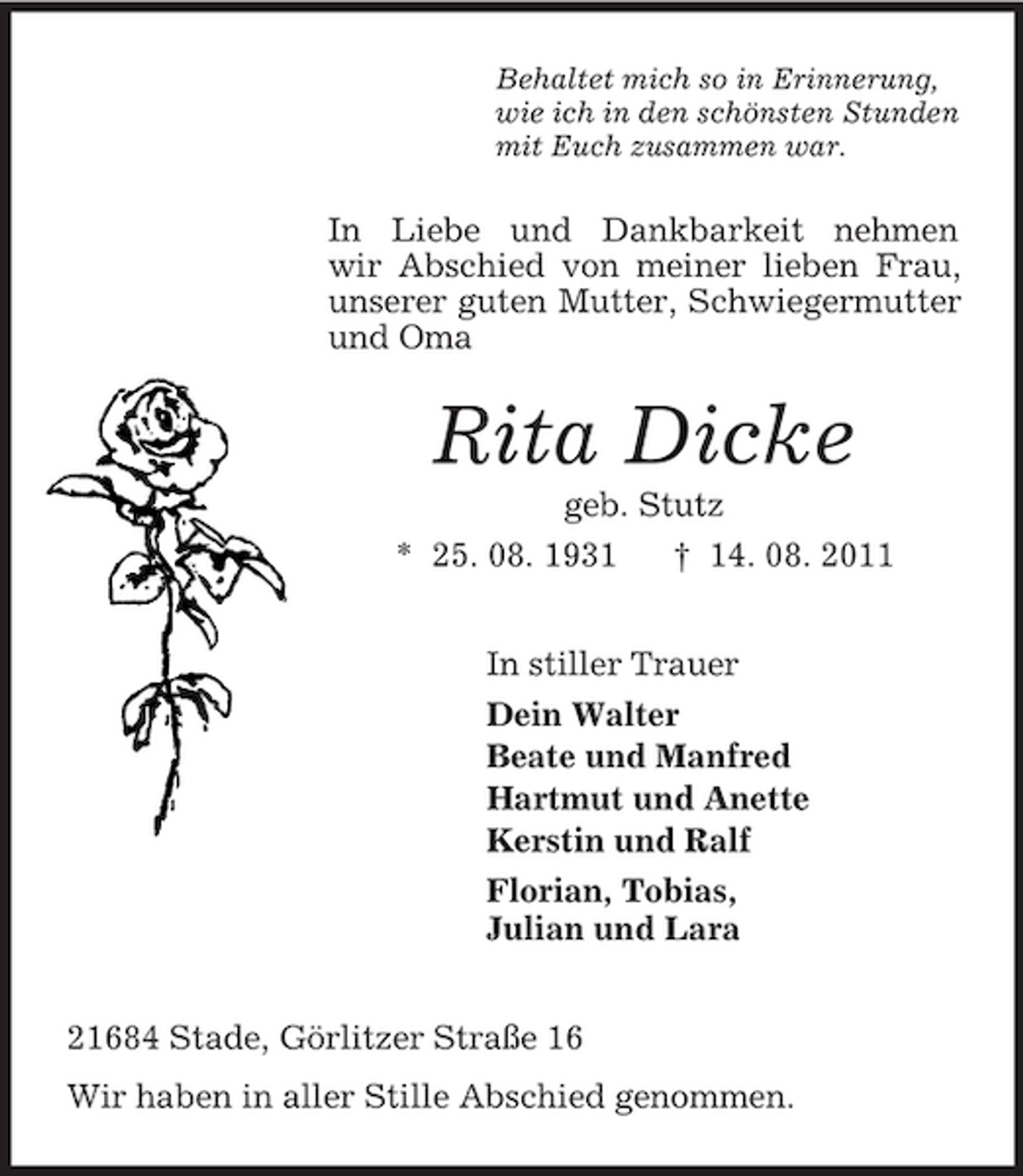 <p>Behaltet mich so in Erinnerung,<br />wie ich in den schönsten Stunden<br />mit Euch zusammen war.</p><p>In Liebe und Dankbarkeit nehmen<br />wir Abschied von meiner lieben Frau,<br />unserer guten Mutter, Schwiegermutter<br />und Oma</p><p>Rita Dicke<br />geb. Stutz<br />* 25. 08. 1931<br />† 14. 08. 2011<br />In stiller Trauer<br />Dein Walter<br />Beate und Manfred<br />Hartmut und Anette<br />Kerstin und Ralf<br />Florian, Tobias,<br />Julian und Lara<br />21684 Stade, Görlitzer Straße 16<br />Wir haben in aller Stille Abschied genommen.</p>