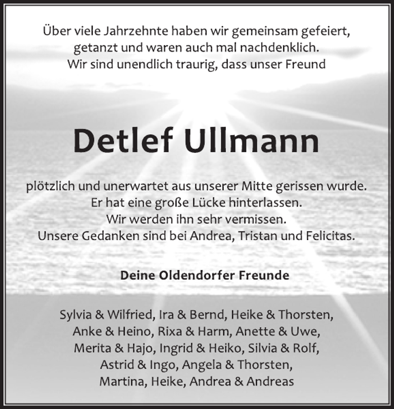 <p>Über viele Jahrzehnte haben wir gemeinsam gefeiert,<br />getanzt und waren auch mal nachdenklich.<br />Wir sind unendlich traurig, dass unser Freund<br />Detlef Ullmann<br />plötzlich und unerwartet aus unserer Mitte gerissen wurde.<br />Er hat eine große Lücke hinterlassen.<br />Wir werden ihn sehr vermissen.<br />Unsere Gedanken sind bei Andrea, Tristan und Felicitas.<br />Deine Oldendorfer Freunde<br />Sylvia &amp; Wilfried, Ira &amp; Bernd, Heike &amp; Thorsten,<br />Anke &amp; Heino, Rixa &amp; Harm, Anette &amp; Uwe,<br />Merita &amp; Hajo, Ingrid &amp; Heiko, Silvia &amp; Rolf,<br />Astrid &amp; Ingo, Angela &amp; Thorsten,<br />Martina, Heike, Andrea &amp; Andreas</p>