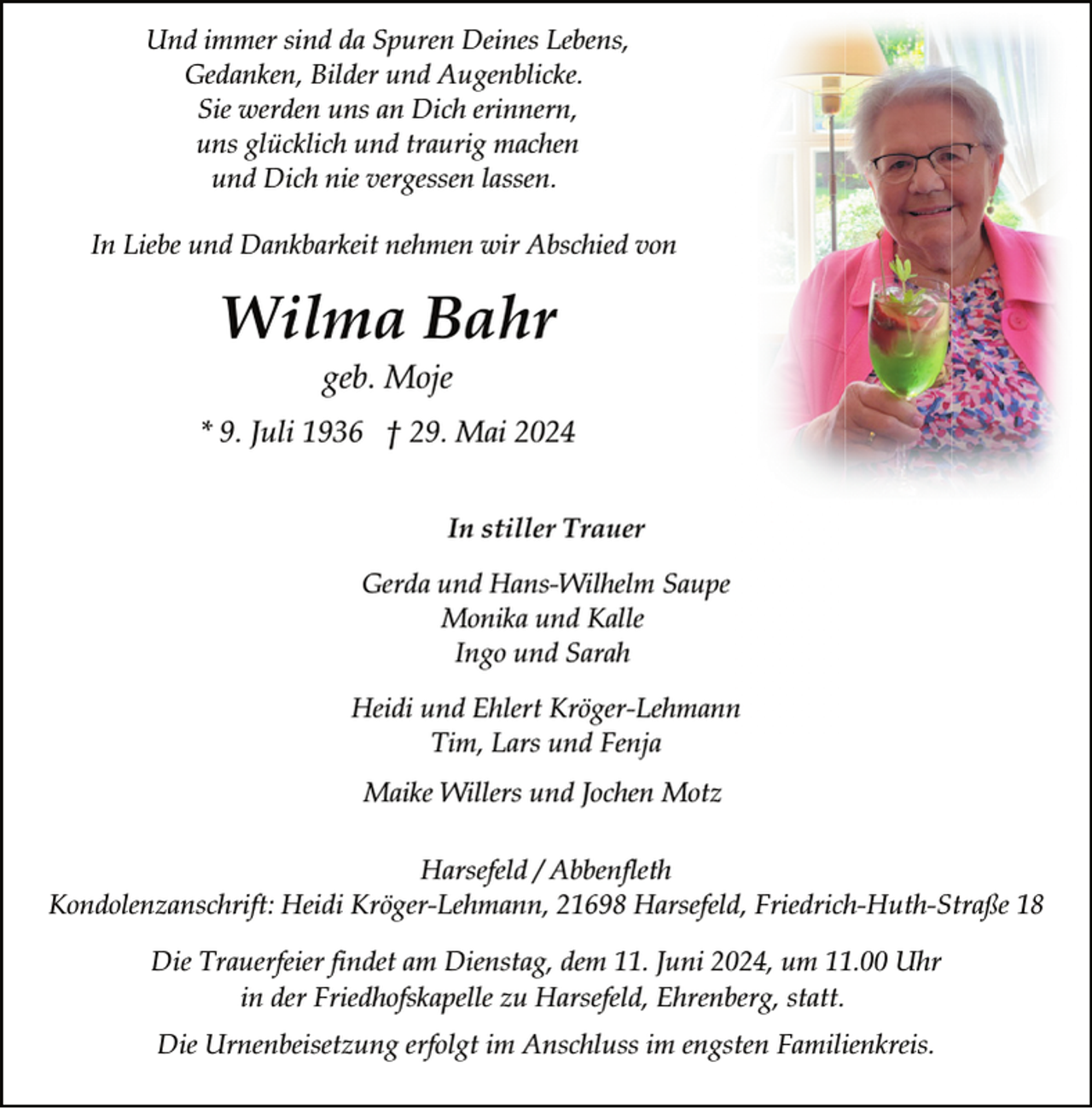 <p>Und immer sind da Spuren Deines Lebens,<br />Gedanken, Bilder und Augenblicke.<br />Sie werden uns an Dich erinnern,<br />uns glücklich und traurig machen<br />und Dich nie vergessen lassen.<br />In Liebe und Dankbarkeit nehmen wir Abschied von</p><p>Wilma Bahr<br />geb. Moje</p><p>* 9. Juli 1936 † 29. Mai 2024<br />In stiller Trauer<br />Gerda und Hans-Wilhelm Saupe<br />Monika und Kalle<br />Ingo und Sarah<br />Heidi und Ehlert Kröger-Lehmann<br />Tim, Lars und Fenja<br />Maike Willers und Jochen Motz<br />Harsefeld / Abbenfleth<br />Kondolenzanschrift: Heidi Kröger-Lehmann, 21698 Harsefeld, Friedrich-Huth-Straße 18<br />Die Trauerfeier findet am Dienstag, dem 11. Juni 2024, um 11.00 Uhr<br />in der Friedhofskapelle zu Harsefeld, Ehrenberg, statt.<br />Die Urnenbeisetzung erfolgt im Anschluss im engsten Familienkreis.</p>
