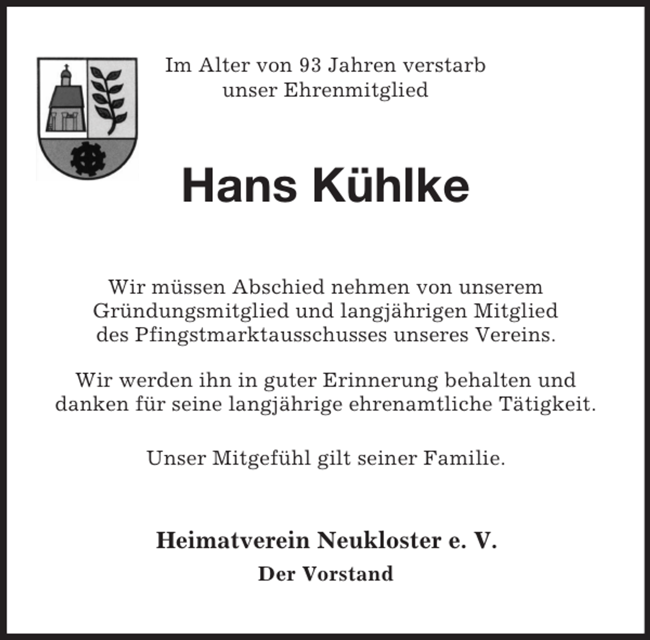 <p>Im Alter von 93 Jahren verstarb<br />unser Ehrenmitglied<br />Hans Kühlke<br />Wir müssen Abschied nehmen von unserem<br />Gründungsmitglied und langjährigen Mitglied<br />des Pfingstmarktausschusses unseres Vereins.<br />Wir werden ihn in guter Erinnerung behalten und<br />danken für seine langjährige ehrenamtliche Tätigkeit.</p><p>Unser Mitgefühl gilt seiner Familie.<br />Heimatverein Neukloster e. V.<br />Der Vorstand</p>