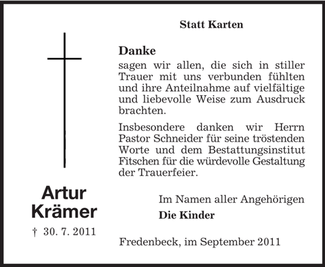 <p>Statt Karten</p><p>Danke<br />sagen wir allen, die sich in stiller<br />Trauer mit uns verbunden fühlten<br />und ihre Anteilnahme auf vielfältige<br />und liebevolle Weise zum Ausdruck<br />brachten.<br />Insbesondere danken wir Herrn<br />Pastor Schneider für seine tröstenden<br />Worte und dem Bestattungsinstitut<br />Fitschen für die würdevolle Gestaltung<br />der Trauerfeier.</p><p>Artur<br />Krämer<br />† 30. 7. 2011</p><p>Im Namen aller Angehörigen<br />Die Kinder<br />Fredenbeck, im September 2011</p>