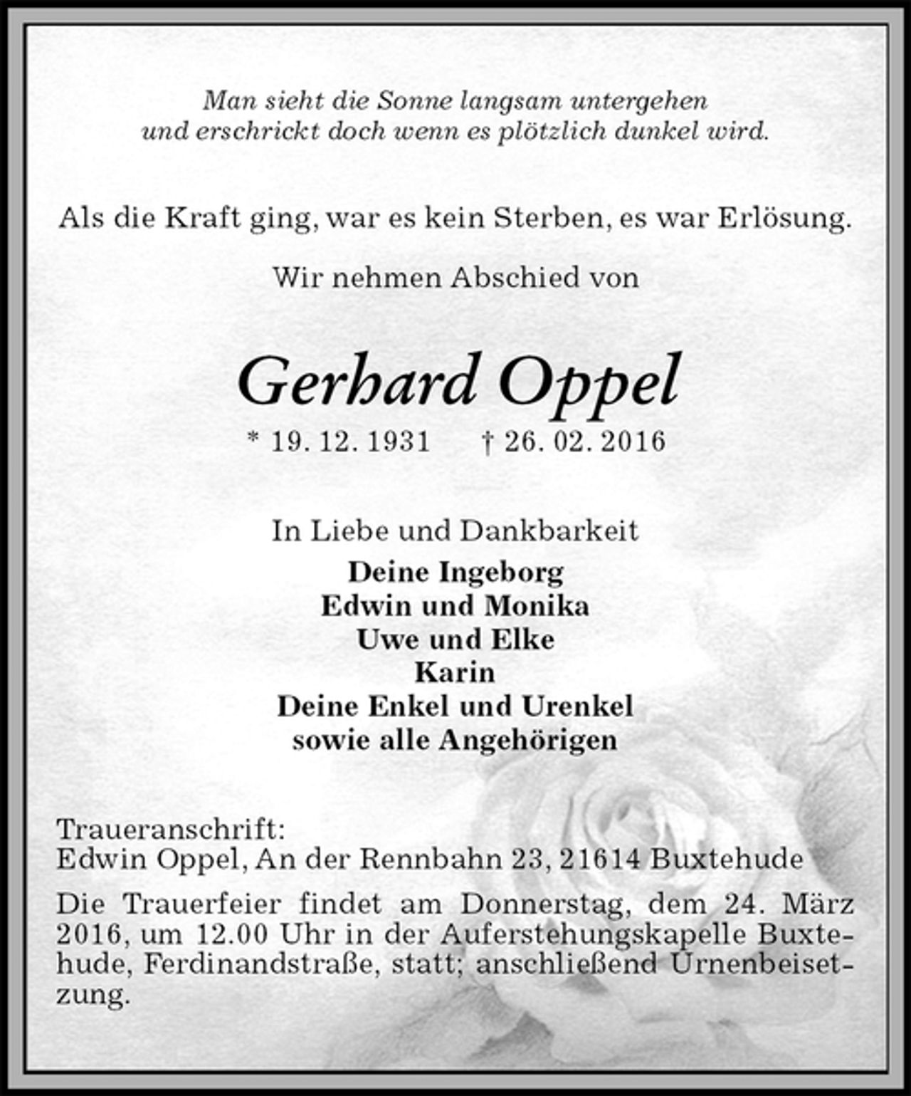 <p>Man sieht die Sonne langsam untergehen<br />und erschrickt doch wenn es plötzlich dunkel wird.<br />Als die Kraft ging, war es kein Sterben, es war Erlösung.</p><p>Wir nehmen Abschied von<br />Gerhard Oppel<br />* 19. 12. 1931 † 26. 02. 2016<br />In Liebe und Dankbarkeit<br />Deine Ingeborg<br />Edwin und Monika<br />Uwe und Elke<br />Karin<br />Deine Enkel und Urenkel<br />sowie alle Angehörigen<br />Traueranschrift:<br />Edwin Oppel, An der Rennbahn 23, 21614 Buxtehude<br />Die Trauerfeier findet am Donnerstag, dem 24. März 2016, um 12.00 Uhr in der Auferstehungskapelle Buxtehude, Ferdinandstraße, statt; anschließend Urnenbeisetzung.</p>