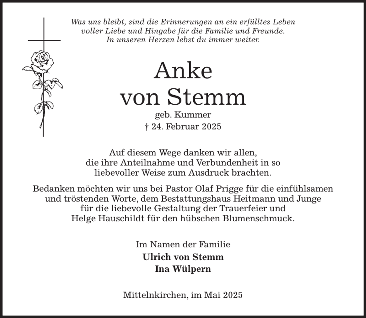 <p>Was uns bleibt, sind die Erinnerungen an ein erfülltes Leben<br />voller Liebe und Hingabe für die Familie und Freunde.<br />In unseren Herzen lebst du immer weiter.<br />Anke<br />von Stemm<br />geb. Kummer<br />† 24. Februar 2025<br />Auf diesem Wege danken wir allen,<br />die ihre Anteilnahme und Verbundenheit in so<br />liebevoller Weise zum Ausdruck brachten.<br />Bedanken möchten wir uns bei Pastor Olaf Prigge für die einfühlsamen<br />und tröstenden Worte, dem Bestattungshaus Heitmann und Junge<br />für die liebevolle Gestaltung der Trauerfeier und<br />Helge Hauschildt für den hübschen Blumenschmuck.<br />Im Namen der Familie<br />Ulrich von Stemm<br />Ina Wülpern<br />Mittelnkirchen, im Mai 2025</p>