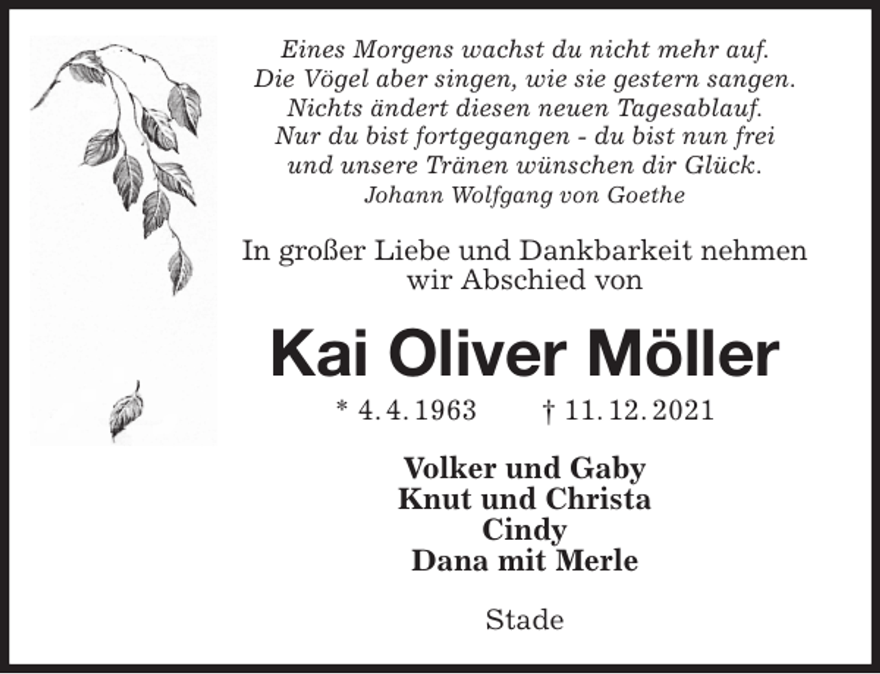 <p>Eines Morgens wachst du nicht mehr auf.<br />Die Vögel aber singen, wie sie gestern sangen.<br />Nichts ändert diesen neuen Tagesablauf.<br />Nur du bist fortgegangen - du bist nun frei<br />und unsere Tränen wünschen dir Glück.<br />Johann Wolfgang von Goethe<br />In großer Liebe und Dankbarkeit nehmen wir Abschied von<br />Kai Oliver Möller<br />* 4. 4. 1963 † 11. 12. 2021<br />Volker und Gaby<br />Knut und Christa<br />Cindy<br />Dana mit Merle<br />Stade</p>