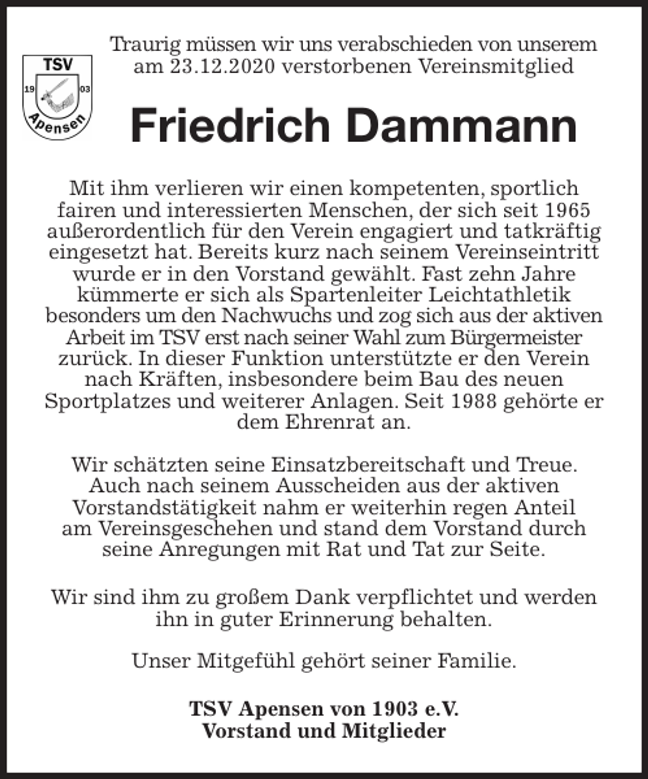 <p>Traurig müssen wir uns verabschieden von unserem am 23.12.2020 verstorbenen Vereinsmitglied<br />Friedrich Dammann<br />Mit ihm verlieren wir einen kompetenten, sportlich<br />fairen und interessierten Menschen, der sich seit 1965 außerordentlich für den Verein engagiert und tatkräftig eingesetzt hat. Bereits kurz nach seinem Vereinseintritt wurde er in den Vorstand gewählt. Fast zehn Jahre<br />kümmerte er sich als Spartenleiter Leichtathletik<br />besonders um den Nachwuchs und zog sich aus der aktiven Arbeit im TSV erst nach seiner Wahl zum Bürgermeister<br />zurück. In dieser Funktion unterstützte er den Verein nach Kräften, insbesondere beim Bau des neuen<br />Sportplatzes und weiterer Anlagen. Seit 1988 gehörte er dem Ehrenrat an.</p>
<p>Wir schätzten seine Einsatzbereitschaft und Treue. Auch nach seinem Ausscheiden aus der aktiven<br />Vorstandstätigkeit nahm er weiterhin regen Anteil<br />am Vereinsgeschehen und stand dem Vorstand durch seine Anregungen mit Rat und Tat zur Seite.<br />Wir sind ihm zu großem Dank verpflichtet und werden ihn in guter Erinnerung behalten.</p>
<p>Unser Mitgefühl gehört seiner Familie.<br />TSV Apensen von 1903 e.V.<br />Vorstand und Mitglieder</p>