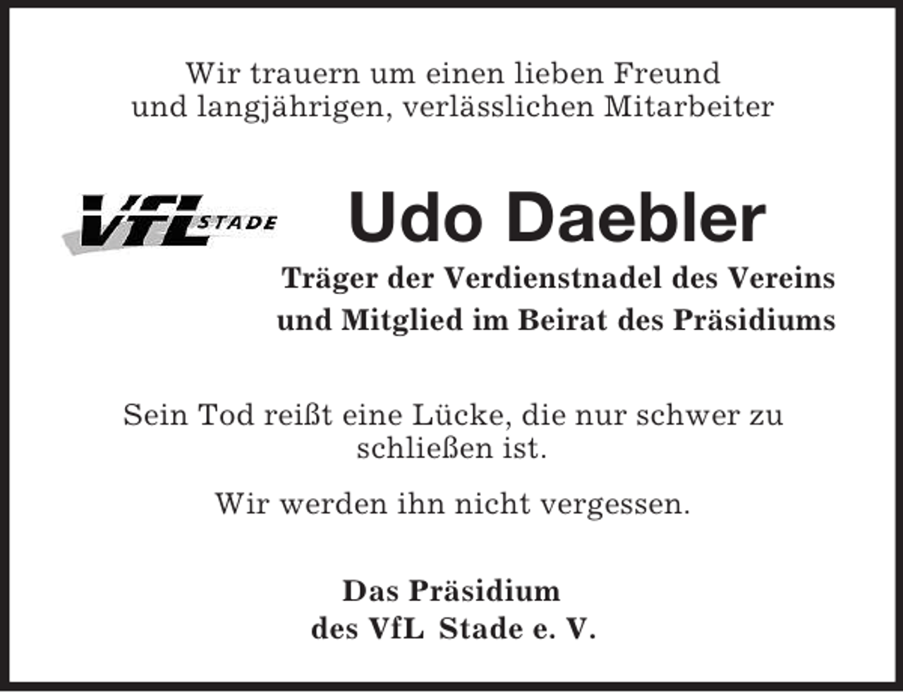 <p>Wir trauern um einen lieben Freund<br />und langjährigen, verlässlichen Mitarbeiter</p><p>Udo Daebler<br />Träger der Verdienstnadel des Vereins<br />und Mitglied im Beirat des Präsidiums</p><p>Sein Tod reißt eine Lücke, die nur schwer zu<br />schließen ist.<br />Wir werden ihn nicht vergessen.<br />Das Präsidium<br />des VfL Stade e. V.</p>