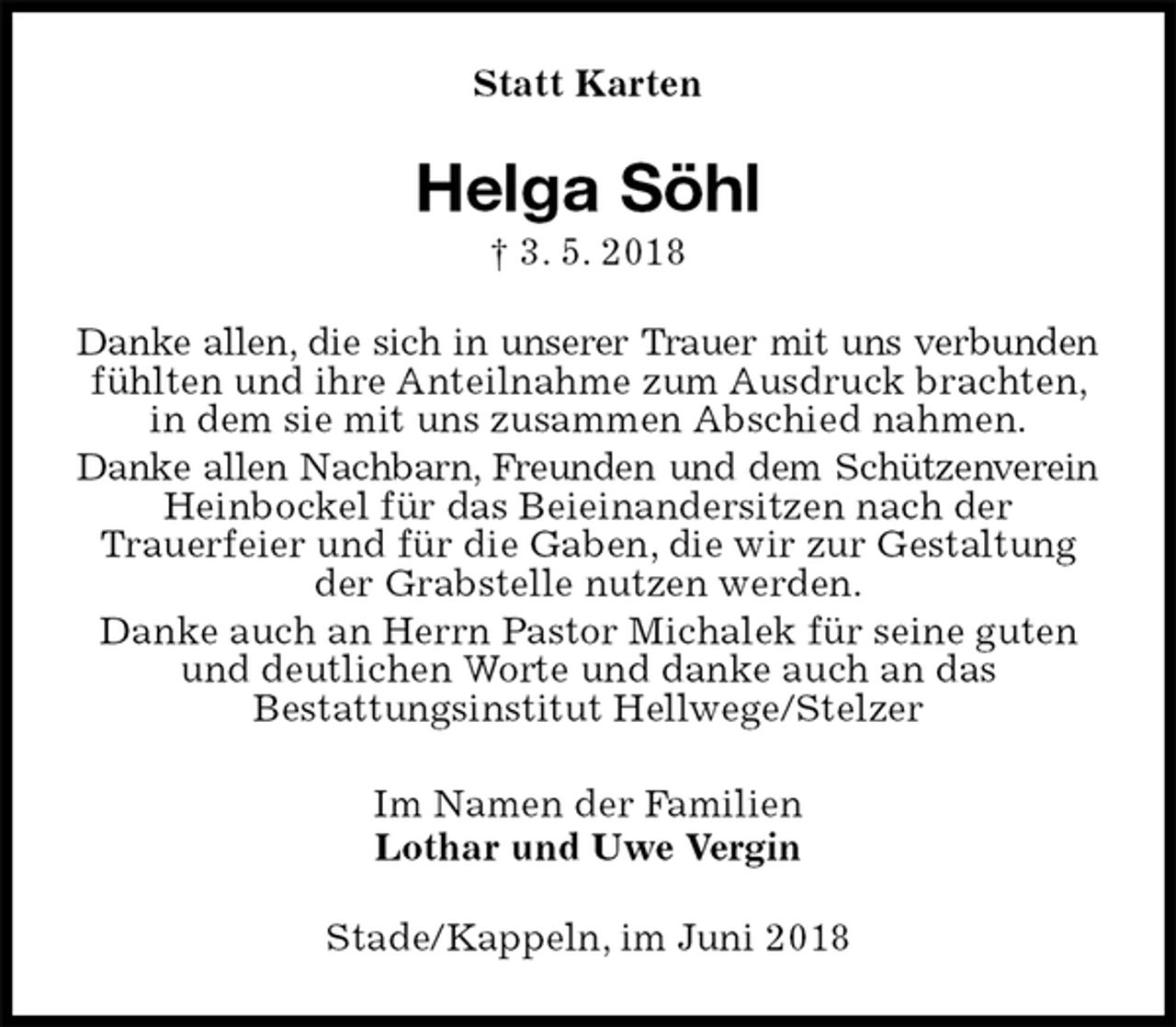 <p>Statt Karten<br />Helga Söhl<br />† 3. 5. 2018<br />Danke allen, die sich in unserer Trauer mit uns verbunden<br />fühlten und ihre Anteilnahme zum Ausdruck brachten, in dem sie mit uns zusammen Abschied nahmen.<br />Danke allen Nachbarn, Freunden und dem Schützenverein<br />Heinbockel für das Beieinandersitzen nach der<br />Trauerfeier und für die Gaben, die wir zur Gestaltung der Grabstelle nutzen werden.<br />Danke auch an Herrn Pastor Michalek für seine guten und deutlichen Worte und danke auch an das<br />Bestattungsinstitut Hellwege/Stelzer<br />Im Namen der Familien<br />Lothar und Uwe Vergin<br />Stade/Kappeln, im Juni 2018</p>