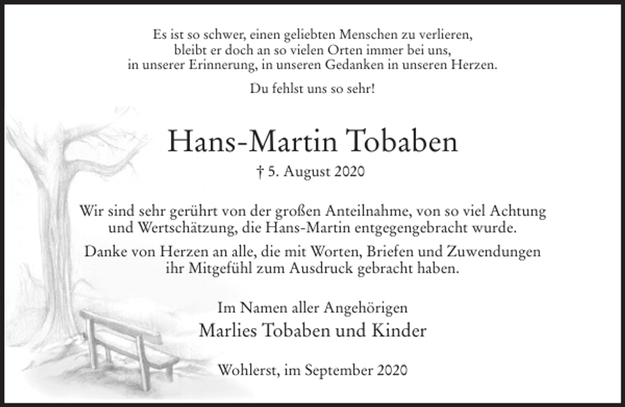 <p>Es ist so schwer, einen geliebten Menschen zu verlieren,<br />bleibt er doch an so vielen Orten immer bei uns,<br />in unserer Erinnerung, in unseren Gedanken in unseren Herzen.<br />Du fehlst uns so sehr!<br />Hans-Martin Tobaben<br />† 5. August 2020<br />Wir sind sehr gerührt von der großen Anteilnahme, von so viel Achtung<br />und Wertschätzung, die Hans-Martin entgegengebracht wurde.<br />Danke von Herzen an alle, die mit Worten, Briefen und Zuwendungen<br />ihr Mitgefühl zum Ausdruck gebracht haben.<br />Im Namen aller Angehörigen<br />Marlies Tobaben und Kinder<br />Wohlerst, im September 2020</p>
