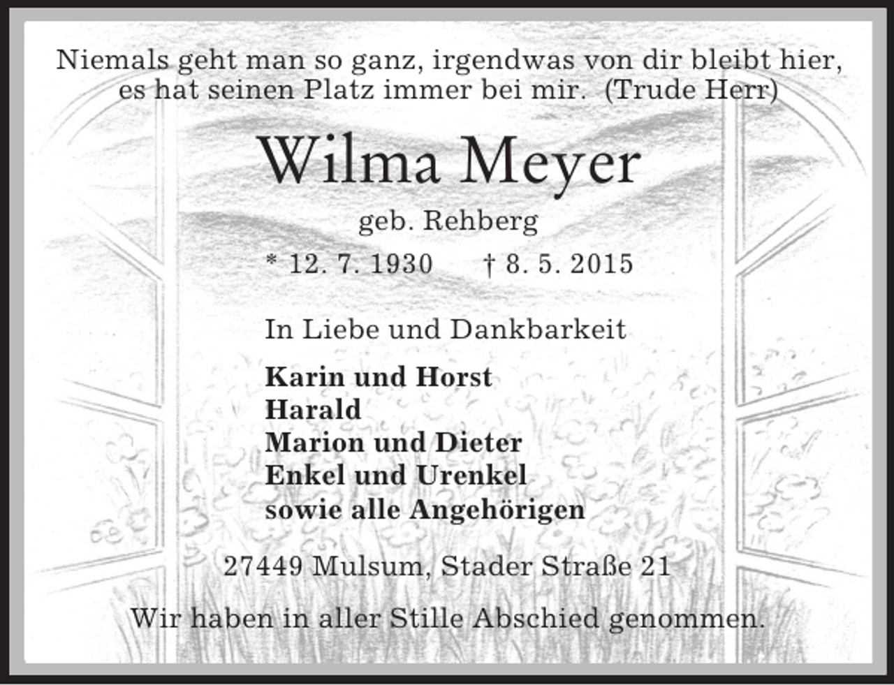 <p>Niemals geht man so ganz, irgendwas von dir bleibt hier,<br />es hat seinen Platz immer bei mir. (Trude Herr)<br />Wilma Meyer<br />geb. Rehberg<br />* 12. 7. 1930 † 8. 5. 2015<br />In Liebe und Dankbarkeit<br />Karin und Horst<br />Harald<br />Marion und Dieter<br />Enkel und Urenkel<br />sowie alle Angehörigen<br />27449 Mulsum, Stader Straße 21<br />Wir haben in aller Stille Abschied genommen.</p>