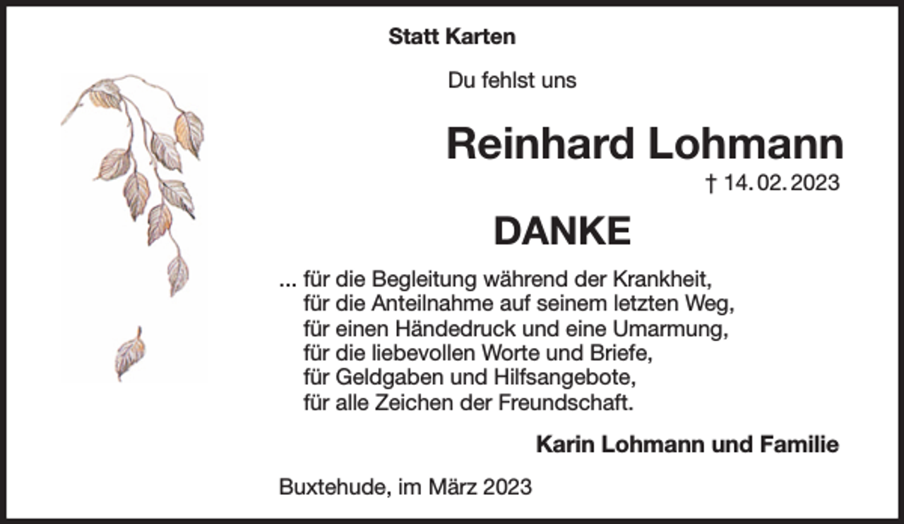 <p>Statt Karten<br />Du fehlst uns<br />Reinhard Lohmann<br />† 14. 02. 2023<br />DANKE<br />... für die Begleitung während der Krankheit,<br />für die Anteilnahme auf seinem letzten Weg,<br />für einen Händedruck und eine Umarmung,<br />für die liebevollen Worte und Briefe,<br />für Geldgaben und Hilfsangebote,<br />für alle Zeichen der Freundschaft.<br />Karin Lohmann und Familie<br />Buxtehude, im März 2023</p>