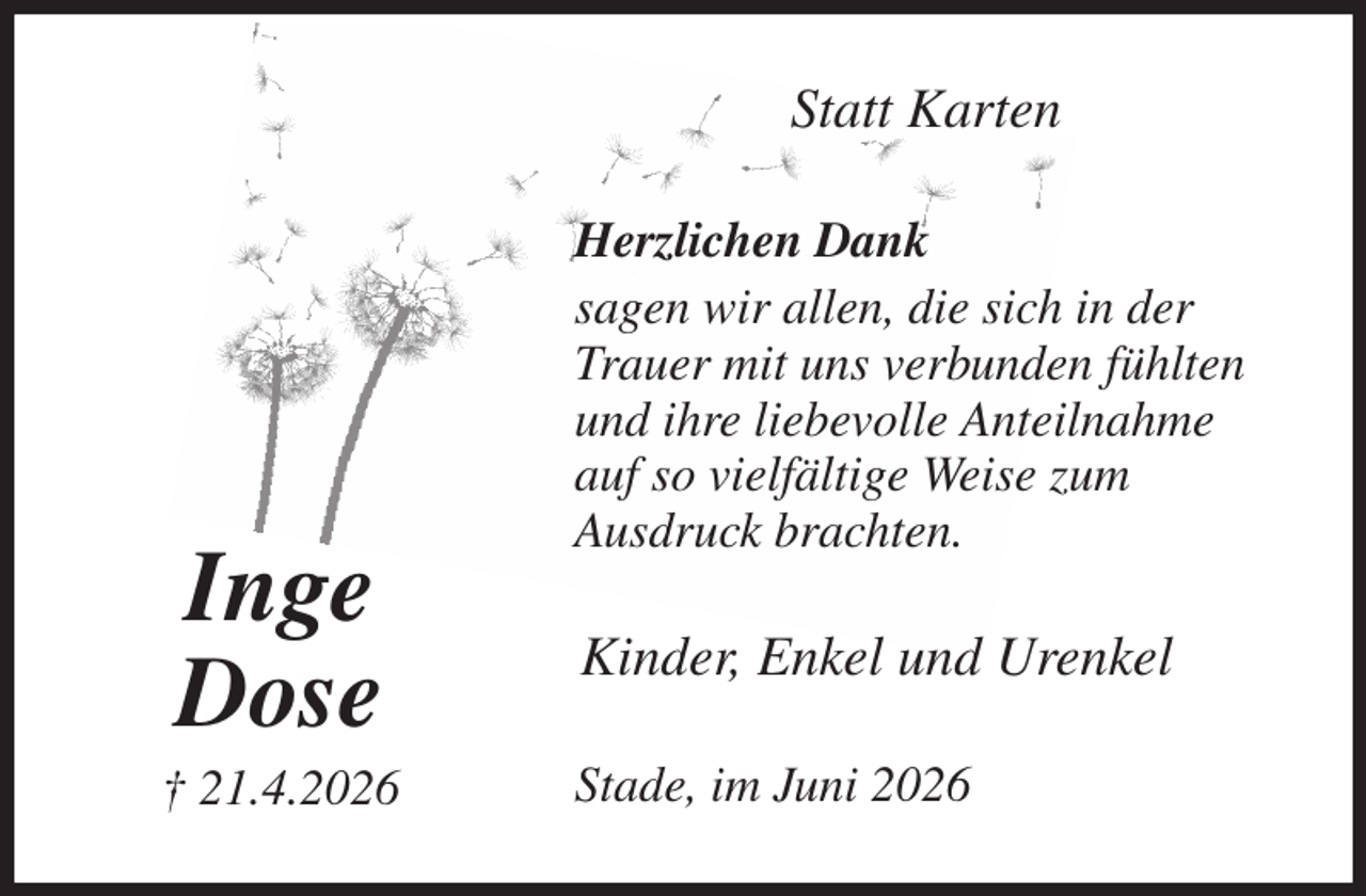 <p>Statt Karten<br />Herzlichen Dank<br />sagen wir allen, die sich in der<br />Trauer mit uns verbunden fühlten<br />und ihre liebevolle Anteilnahme<br />auf so vielfältige Weise zum<br />Ausdruck brachten.<br />Stade, im Juni 2026<br />Kinder, Enkel und Urenkel<br />Inge<br />Dose<br />† 21.4.2026</p>