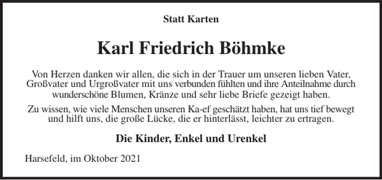 <p>Statt Karten<br />Karl Friedrich Böhmke<br />Von Herzen danken wir allen, die sich in der Trauer um unseren lieben Vater,<br />Großvater und Urgroßvater mit uns verbunden fühlten und ihre Anteilnahme durch<br />wunderschöne Blumen, Kränze und sehr liebe Briefe gezeigt haben.<br />Zu wissen, wie viele Menschen unseren Ka-ef geschätzt haben, hat uns tief bewegt<br />und hilft uns, die große Lücke, die er hinterlässt, leichter zu ertragen.<br />Die Kinder, Enkel und Urenkel<br />Harsefeld, im Oktober 2021</p>