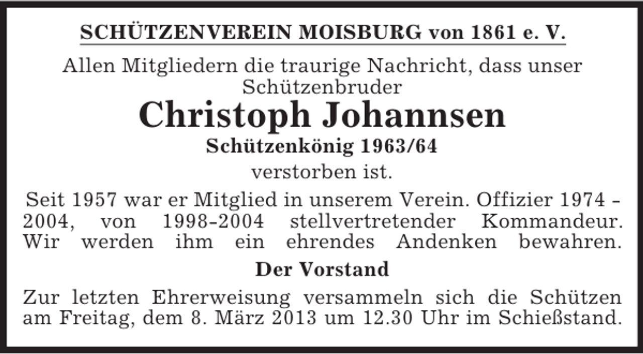 <p>SCHÜTZENVEREIN MOISBURG von 1861 e. V.<br />Allen Mitgliedern die traurige Nachricht, dass unser<br />Schützenbruder</p><p>Christoph Johannsen<br />Schützenkönig 1963/64<br />verstorben ist.<br />Seit 1957 war er Mitglied in unserem Verein. Offizier 1974 2004, von 1998-2004 stellvertretender Kommandeur.<br />Wir werden ihm ein ehrendes Andenken bewahren.<br />Der Vorstand<br />Zur letzten Ehrerweisung versammeln sich die Schützen<br />am Freitag, dem 8. März 2013 um 12.30 Uhr im Schießstand.</p>