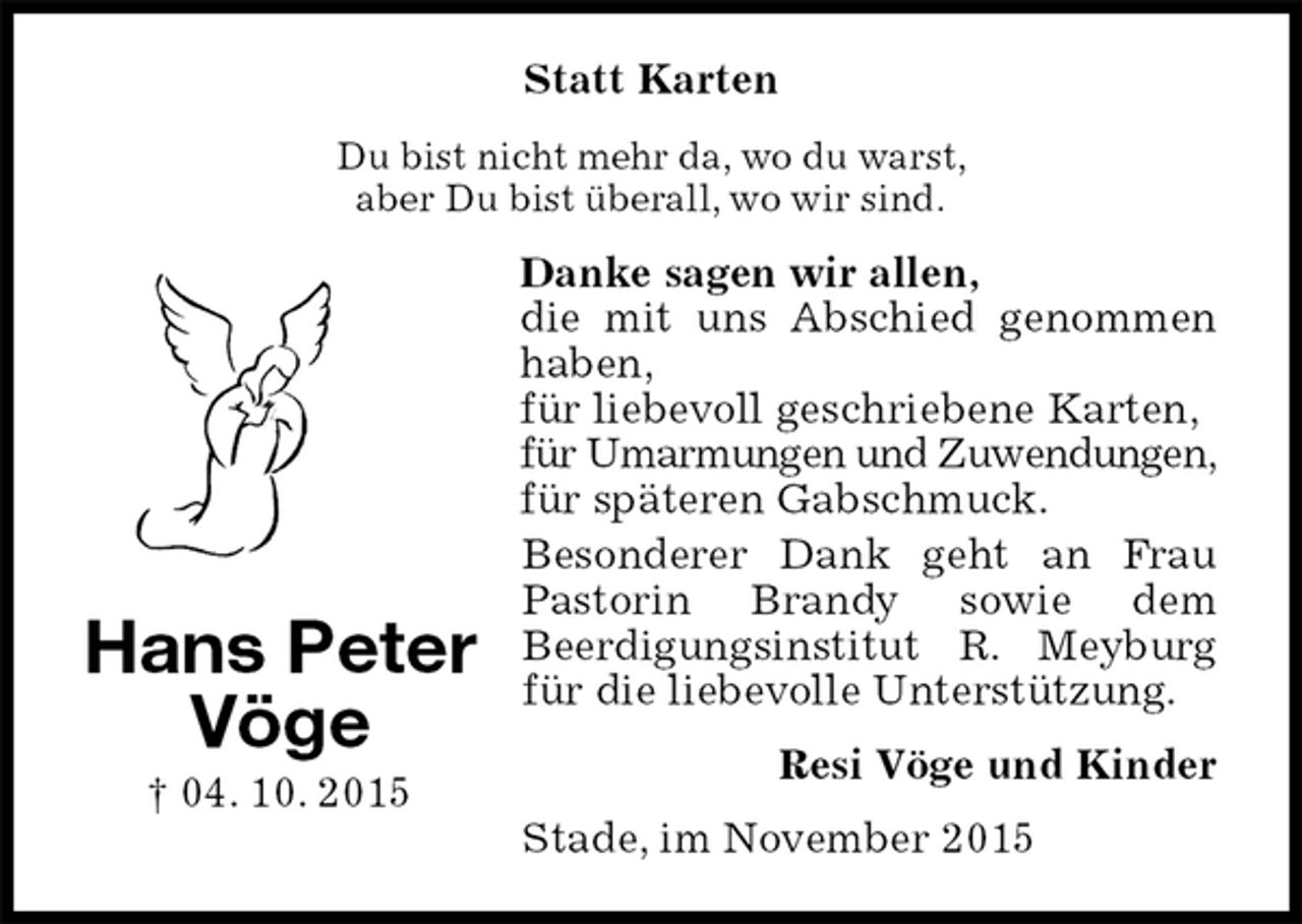 <p>Statt Karten<br />Du bist nicht mehr da, wo du warst,<br />aber Du bist überall, wo wir sind.<br />Danke sagen wir allen,<br />die mit uns Abschied genommen haben,<br />für liebevoll geschriebene Karten,<br />für Umarmungen und Zuwendungen,<br />für späteren Gabschmuck.<br />Besonderer Dank geht an Frau Pastorin Brandy sowie dem<br />Beerdigungsinstitut R. Meyburg für die liebevolle Unterstützung.<br />Resi Vöge und Kinder<br />Stade, im November 2015</p>
<p>Hans Peter<br />Vöge<br />† 04. 10. 2015</p>