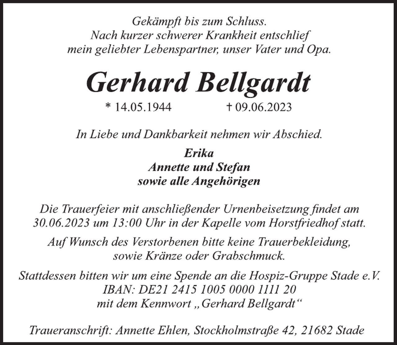 <p>Gekämpft bis zum Schluss.<br />Nach kurzer schwerer Krankheit entschlief<br />mein geliebter Lebenspartner, unser Vater und Opa.<br />Gerhard Bellgardt<br />* 14.05.1944 +09.06.2023<br />In Liebe und Dankbarkeit nehmen wir Abschied.<br />Erika<br />Annette und Stefan<br />sowie alle Angehörigen<br />Die Trauerfeier mit anschließender Urnenbeisetzung findet am<br />30.06.2023 um 13:00 Uhr in der Kapelle vom Horstfriedhof statt.<br />Auf Wunsch des Verstorbenen bitte keine Trauerbekleidung,<br />sowie Kränze oder Grabschmuck.<br />Stattdessen bitten wir um eine Spende an die Hospiz-Gruppe Stade e.V. IBAN: DE21 2415 1005 0000 1111 20<br />mit dem Kennwort „Gerhard Bellgardt“<br />Traueranschrift: Annette Ehlen, Stockholmstraße 42, 21682 Stade</p>