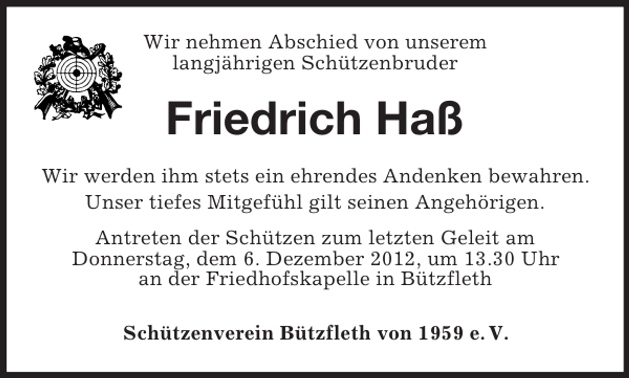 <p>Wir nehmen Abschied von unserem<br />langjährigen Schützenbruder</p><p>Friedrich Haß<br />Wir werden ihm stets ein ehrendes Andenken bewahren.<br />Unser tiefes Mitgefühl gilt seinen Angehörigen.<br />Antreten der Schützen zum letzten Geleit am<br />Donnerstag, dem 6. Dezember 2012, um 13.30 Uhr<br />an der Friedhofskapelle in Bützfleth<br />Schützenverein Bützfleth von 1959 e. V.</p>