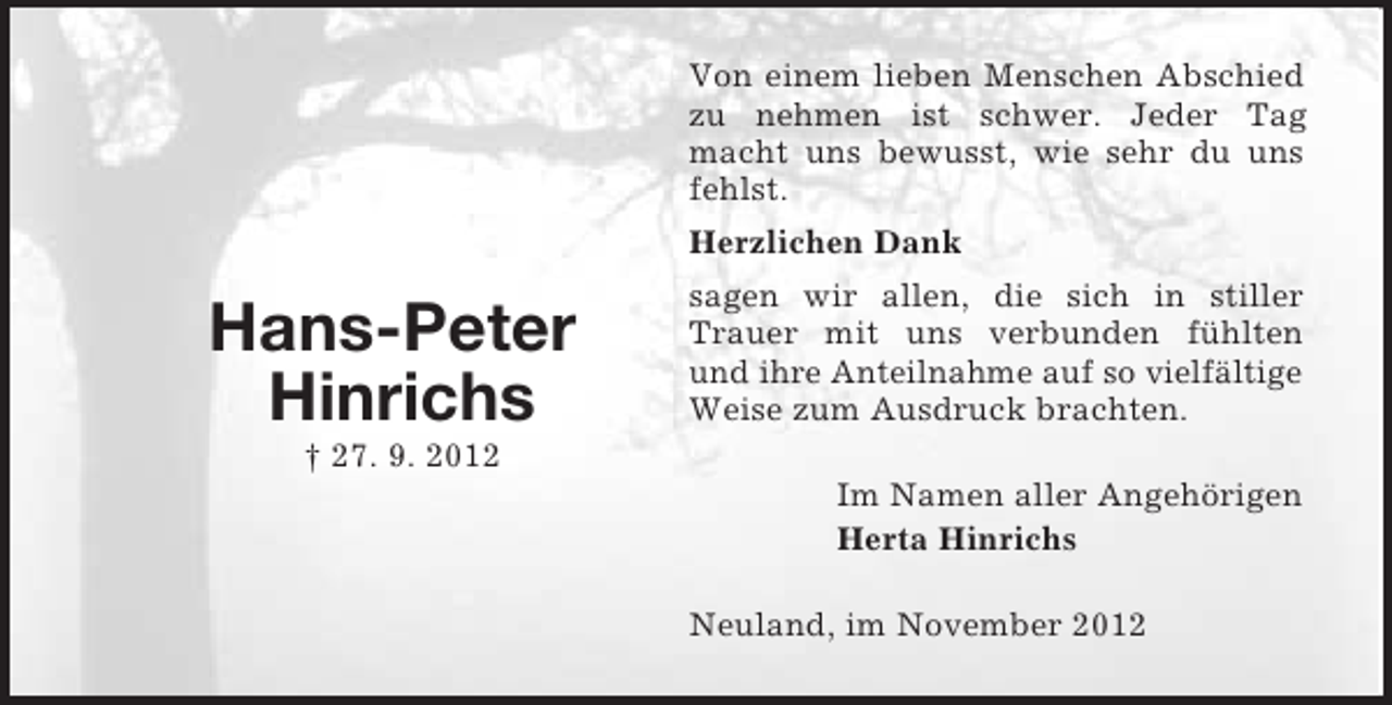 <p>Hans-Peter<br />Hinrichs<br />† 27. 9. 2012<br />Von einem lieben Menschen Abschied zu nehmen ist schwer. Jeder Tag macht uns bewusst, wie sehr du uns fehlst.<br />Herzlichen Dank<br />sagen wir allen, die sich in stiller Trauer mit uns verbunden fühlten und ihre Anteilnahme auf so vielfältige Weise zum Ausdruck brachten.<br />Im Namen aller Angehörigen<br />Herta Hinrichs<br />Neuland, im November 2012</p>