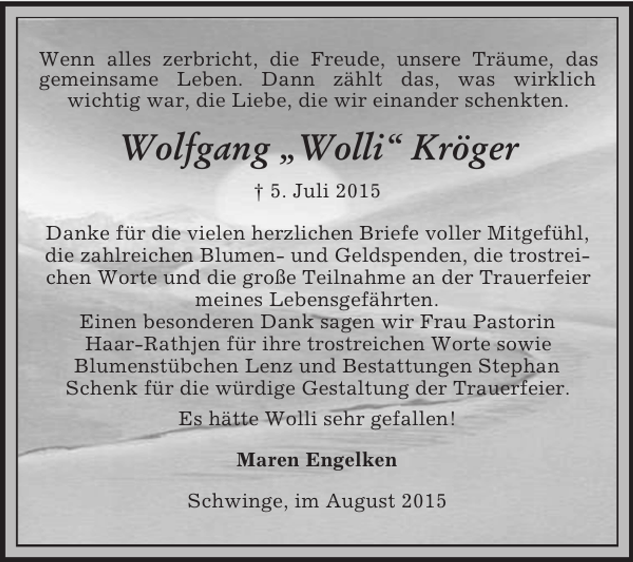 <p>Wenn alles zerbricht, die Freude, unsere Träume, das<br />gemeinsame Leben. Dann zählt das, was wirklich<br />wichtig war, die Liebe, die wir einander schenkten.<br />Wolfgang „Wolli“ Kröger<br />† 5. Juli 2015<br />Danke für die vielen herzlichen Briefe voller Mitgefühl, die zahlreichen Blumen- und Geldspenden, die trostreichen Worte und die große Teilnahme an der Trauerfeier meines Lebensgefährten.<br />Einen besonderen Dank sagen wir Frau Pastorin<br />Haar-Rathjen für ihre trostreichen Worte sowie<br />Blumenstübchen Lenz und Bestattungen Stephan Schenk für die würdige Gestaltung der Trauerfeier.<br />Es hätte Wolli sehr gefallen!<br />Maren Engelken<br />Schwinge, im August 2015</p>
