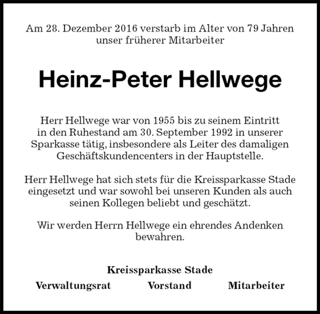 <p>Am 28. Dezember 2016 verstarb im Alter von 79 Jahren<br />unser früherer Mitarbeiter<br />Heinz-Peter Hellwege<br />Kreissparkasse Stade<br />Verwaltungsrat Vorstand Mitarbeiter<br />Herr Hellwege war von 1955 bis zu seinem Eintritt<br />in den Ruhestand am 30. September 1992 in unserer<br />Sparkasse tätig, insbesondere als Leiter des damaligen Geschäftskundencenters in der Hauptstelle.</p><p>Herr Hellwege hat sich stets für die Kreissparkasse Stade eingesetzt und war sowohl bei unseren Kunden als auch seinen Kollegen beliebt und geschätzt.<br />Wir werden Herrn Hellwege ein ehrendes Andenken<br />bewahren.</p>
