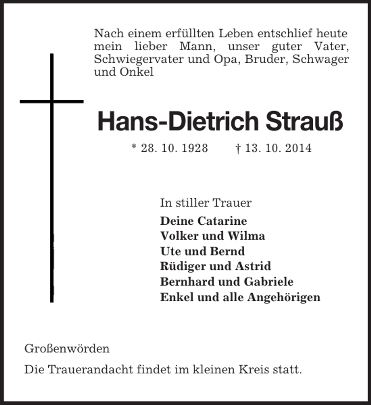 <p>Nach einem erfüllten Leben entschlief heute<br />mein lieber Mann, unser guter Vater, Schwiegervater und Opa, Bruder, Schwager und Onkel<br />Hans-Dietrich Strauß<br />* 28. 10. 1928 † 13. 10. 2014<br />In stiller Trauer<br />Deine Catarine<br />Volker und Wilma<br />Ute und Bernd<br />Rüdiger und Astrid<br />Bernhard und Gabriele<br />Enkel und alle Angehörigen<br />Großenwörden<br />Die Trauerandacht findet im kleinen Kreis statt.</p>