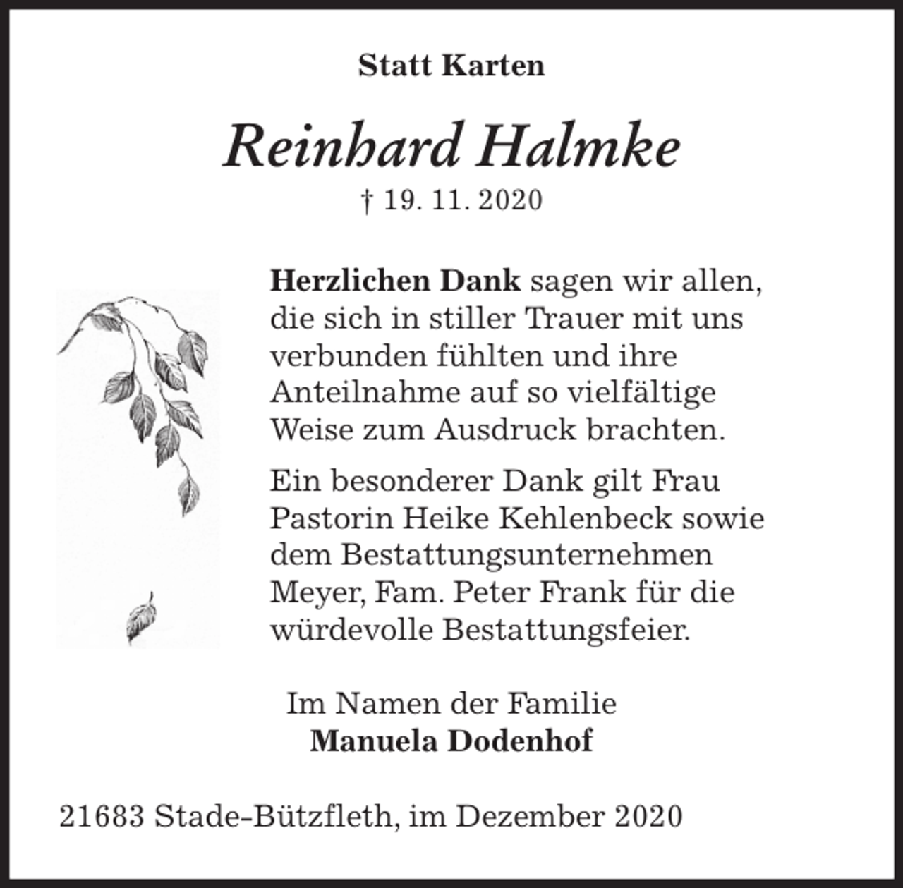 <p>Statt Karten<br />Reinhard Halmke<br />† 19. 11. 2020<br />Herzlichen Dank sagen wir allen,<br />die sich in stiller Trauer mit uns<br />verbunden fühlten und ihre<br />Anteilnahme auf so vielfältige<br />Weise zum Ausdruck brachten.<br />Ein besonderer Dank gilt Frau<br />Pastorin Heike Kehlenbeck sowie<br />dem Bestattungsunternehmen<br />Meyer, Fam. Peter Frank für die<br />würdevolle Bestattungsfeier.<br />Im Namen der Familie<br />Manuela Dodenhof<br />21683 Stade-Bützfleth, im Dezember 2020</p>