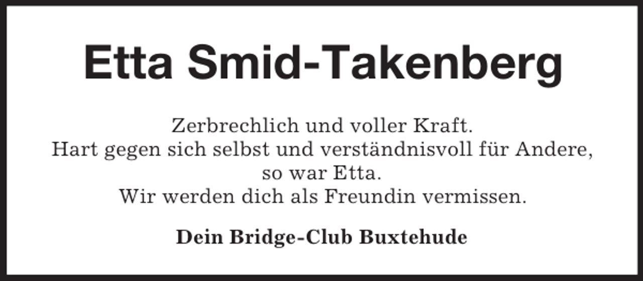 <p>Etta Smid-Takenberg<br />Zerbrechlich und voller Kraft.<br />Hart gegen sich selbst und verständnisvoll für Andere,<br />so war Etta.<br />Wir werden dich als Freundin vermissen.<br />Dein Bridge-Club Buxtehude</p>