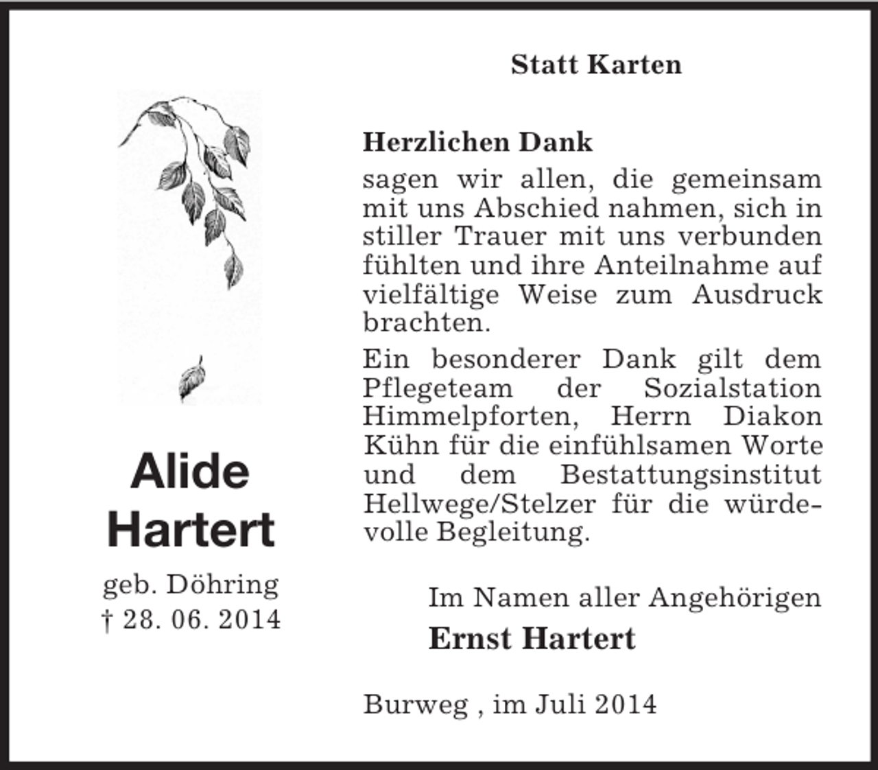 <p>Statt Karten<br />Alide<br />Hartert</p><p>geb. Döhring<br />† 28. 06. 2014<br />Herzlichen Dank<br />sagen wir allen, die gemeinsam mit uns Abschied nahmen, sich in stiller Trauer mit uns verbunden fühlten und ihre Anteilnahme auf vielfältige Weise zum Ausdruck brachten.<br />Ein besonderer Dank gilt dem Pflegeteam der Sozialstation Himmelpforten, Herrn Diakon Kühn für die einfühlsamen Worte und dem Bestattungsinstitut Hellwege/Stelzer für die würdevolle Begleitung.<br />Im Namen aller Angehörigen<br />Ernst Hartert<br />Burweg , im Juli 2014</p>