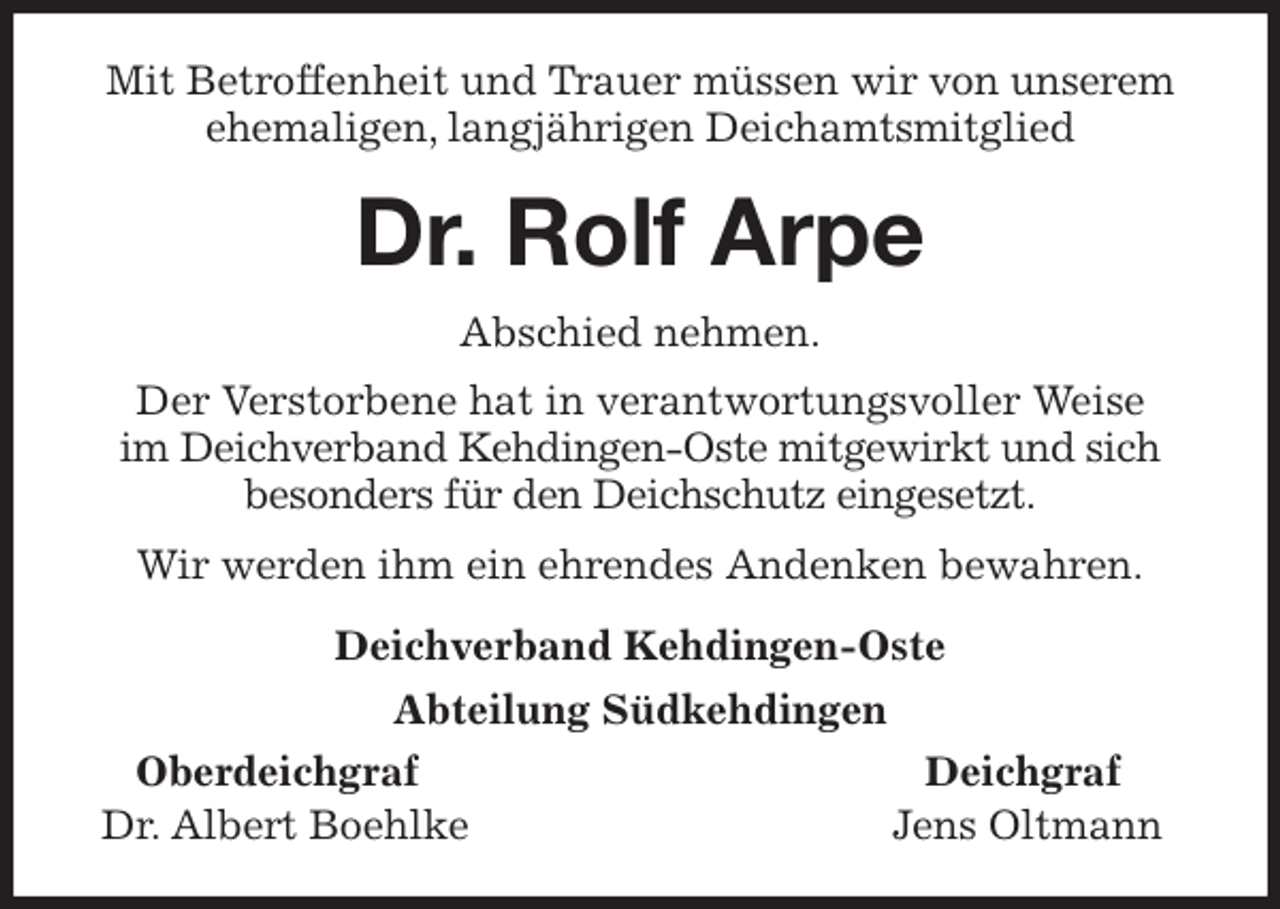 <p>Mit Betroffenheit und Trauer müssen wir von unserem ehemaligen, langjährigen Deichamtsmitglied<br />Dr. Rolf Arpe<br />Abschied nehmen.<br />Der Verstorbene hat in verantwortungsvoller Weise<br />im Deichverband Kehdingen-Oste mitgewirkt und sich besonders für den Deichschutz eingesetzt.<br />Wir werden ihm ein ehrendes Andenken bewahren.<br />Deichverband Kehdingen-Oste<br />Abteilung Südkehdingen<br />Oberdeichgraf Deichgraf<br />Dr. Albert Boehlke Jens Oltmann</p>