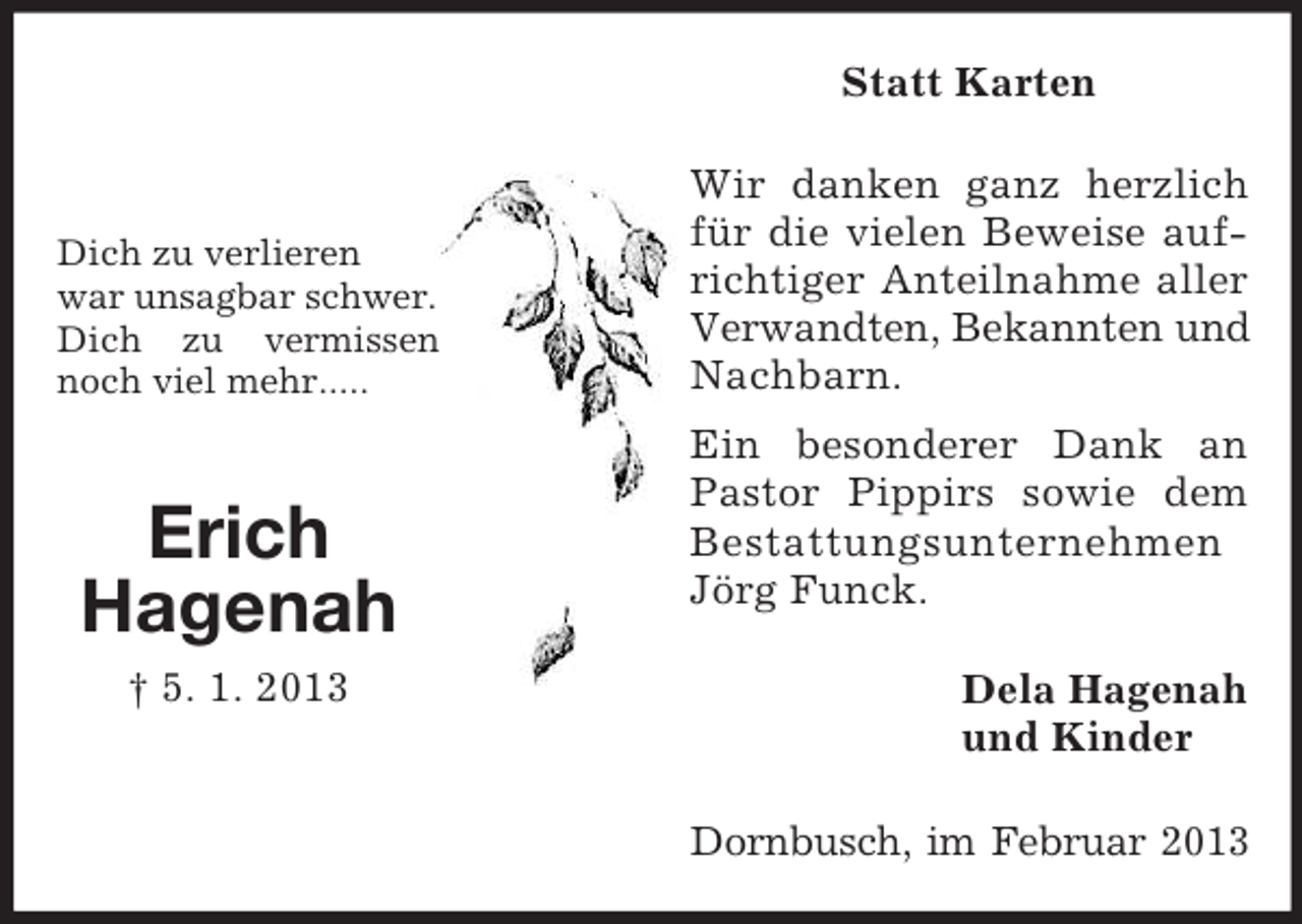 <p>Statt Karten</p>
<p>Dich zu verlieren<br />war unsagbar schwer.<br />Dich zu vermissen<br />noch viel mehr.....</p>
<p>Erich<br />Hagenah<br />† 5. 1. 2013</p>
<p>Wir danken ganz herzlich<br />für die vielen Beweise aufrichtiger Anteilnahme aller<br />Verwandten, Bekannten und<br />Nachbarn.<br />Ein besonderer Dank an<br />Pastor Pippirs sowie dem<br />Bestattungsunternehmen<br />Jörg Funck.<br />Dela Hagenah<br />und Kinder<br />Dornbusch, im Februar 2013</p>