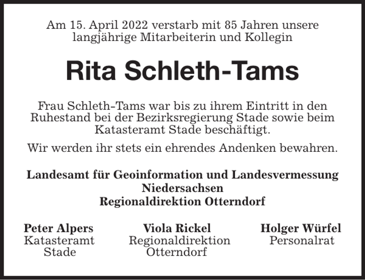 <p>Am 15. April 2022 verstarb mit 85 Jahren unsere<br />langjährige Mitarbeiterin und Kollegin<br />Rita Schleth-Tams<br />Frau Schleth-Tams war bis zu ihrem Eintritt in den<br />Ruhestand bei der Bezirksregierung Stade sowie beim Katasteramt Stade beschäftigt.<br />Wir werden ihr stets ein ehrendes Andenken bewahren.<br />Landesamt für Geoinformation und Landesvermessung Niedersachsen<br />Regionaldirektion Otterndorf<br />Peter Alpers Viola Rickel Holger Würfel<br />Katasteramt Regionaldirektion Personalrat<br />Stade Otterndorf</p>