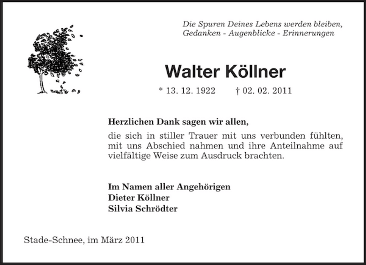 <p>Die Spuren Deines Lebens werden bleiben,<br />Gedanken - Augenblicke - Erinnerungen<br />Walter Köllner<br />* 13. 12. 1922 † 02. 02. 2011<br />Herzlichen Dank sagen wir allen,<br />die sich in stiller Trauer mit uns verbunden fühlten, mit uns Abschied nahmen und ihre Anteilnahme auf vielfältige Weise zum Ausdruck brachten.<br />Im Namen aller Angehörigen<br />Dieter Köllner<br />Silvia Schrödter<br />Stade-Schnee, im März 2011</p>