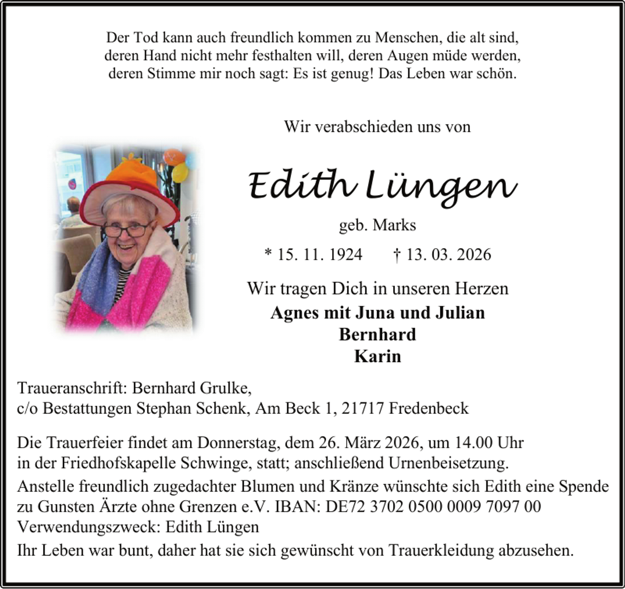 <p>Der Tod kann auch freundlich kommen zu Menschen, die alt sind,<br />deren Hand nicht mehr festhalten will, deren Augen müde werden,<br />deren Stimme mir noch sagt: Es ist genug! Das Leben war schön.</p><p>Wir verabschieden uns von</p><p>Edith Lüngen<br />geb. Marks<br />* 15. 11. 1924</p><p>† 13. 03. 2026</p><p>Wir tragen Dich in unseren Herzen<br />Agnes mit Juna und Julian<br />Bernhard<br />Karin<br />Traueranschrift: Bernhard Grulke,<br />c/o Bestattungen Stephan Schenk, Am Beck 1, 21717 Fredenbeck<br />Die Trauerfeier findet am Donnerstag, dem 26. März 2026, um 14.00 Uhr<br />in der Friedhofskapelle Schwinge, statt; anschließend Urnenbeisetzung.<br />Anstelle freundlich zugedachter Blumen und Kränze wünschte sich Edith eine Spende<br />zu Gunsten Ärzte ohne Grenzen e.V. IBAN: DE72 3702 0509 7097 00<br />Verwendungszweck: Edith Lüngen<br />Ihr Leben war bunt, daher hat sie sich gewünscht von Trauerkleidung abzusehen.</p>
