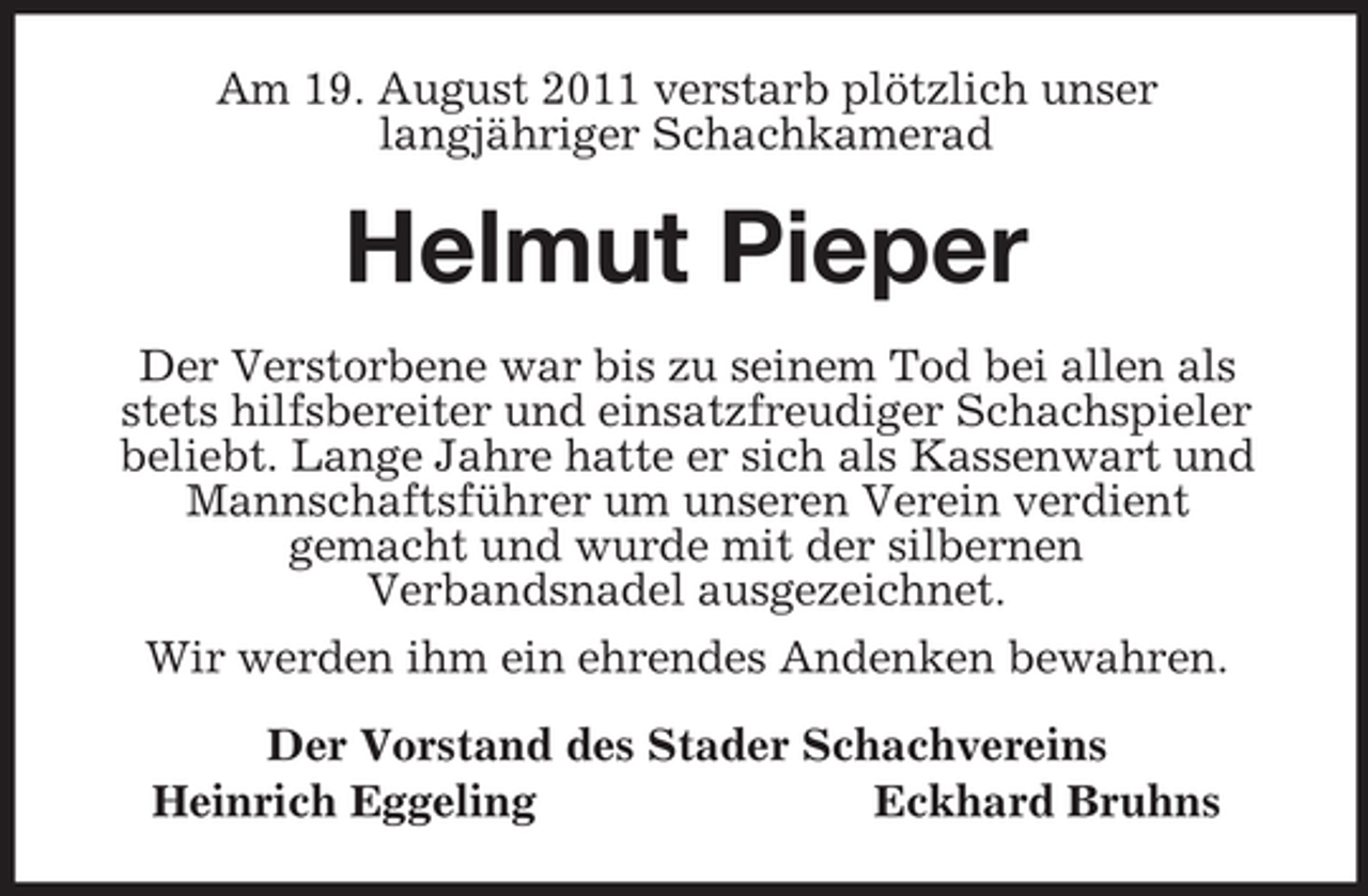 <p>Am 19. August 2011 verstarb plötzlich unser<br />langjähriger Schachkamerad<br />Helmut Pieper<br />Der Verstorbene war bis zu seinem Tod bei allen als stets hilfsbereiter und einsatzfreudiger Schachspieler beliebt. Lange Jahre hatte er sich als Kassenwart und Mannschaftsführer um unseren Verein verdient<br />gemacht und wurde mit der silbernen<br />Verbandsnadel ausgezeichnet.<br />Wir werden ihm ein ehrendes Andenken bewahren.<br />Der Vorstand des Stader Schachvereins<br />Heinrich Eggeling Eckhard Bruhns</p>