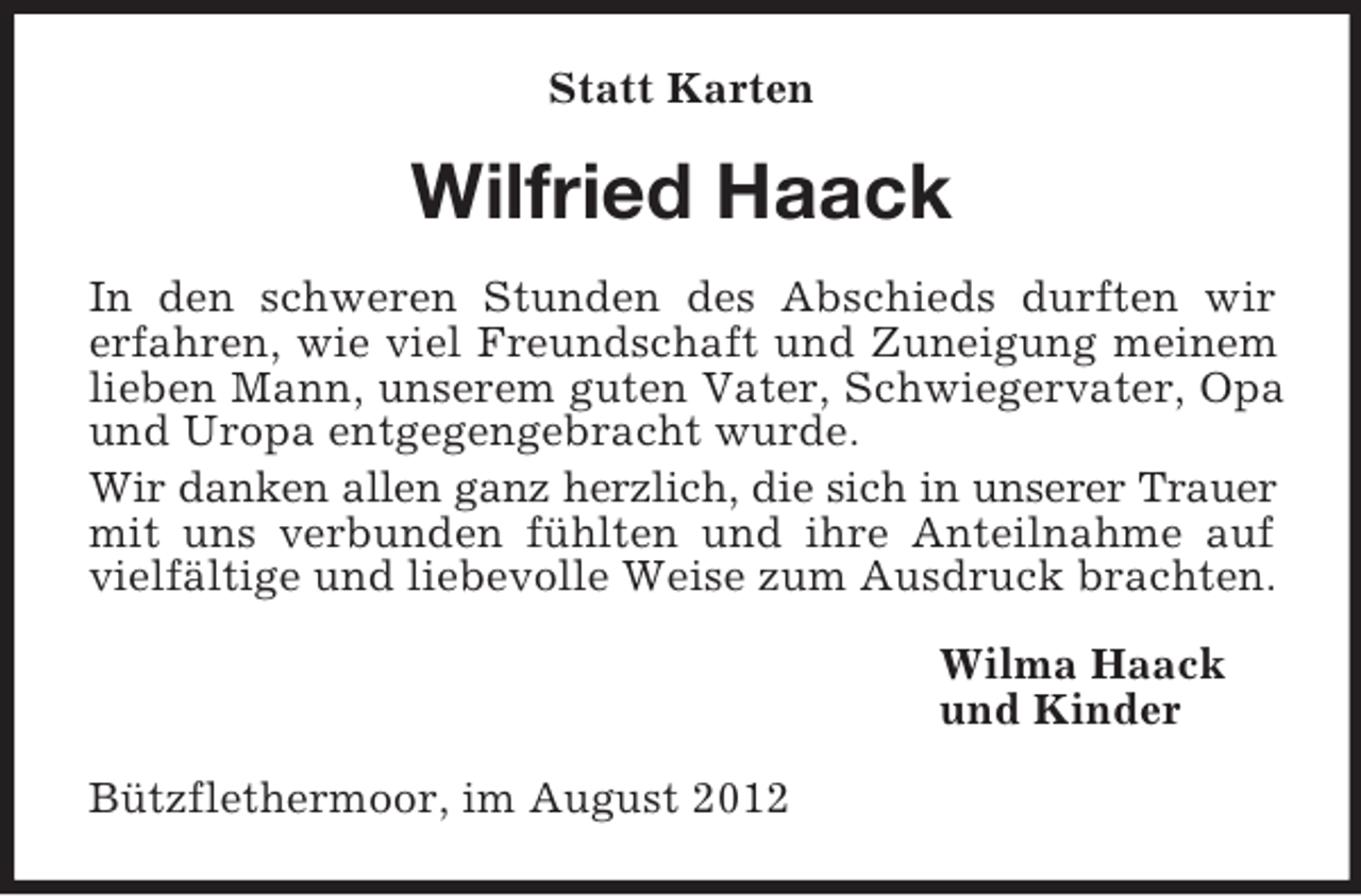 <p>Statt Karten</p><p>Wilfried Haack<br />In den schweren Stunden des Abschieds durften wir<br />erfahren, wie viel Freundschaft und Zuneigung meinem<br />lieben Mann, unserem guten Vater, Schwiegervater, Opa<br />und Uropa entgegengebracht wurde.<br />Wir danken allen ganz herzlich, die sich in unserer Trauer<br />mit uns verbunden fühlten und ihre Anteilnahme auf<br />vielfältige und liebevolle Weise zum Ausdruck brachten.<br />Wilma Haack<br />und Kinder<br />Bützflethermoor, im August 2012</p>