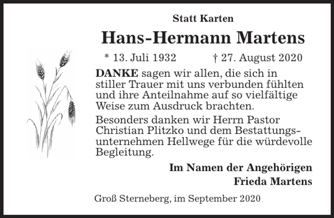 <p>Statt Karten<br />Hans-Hermann Martens<br />* 13. Juli 1932 † 27. August 2020<br />DANKE sagen wir allen, die sich in<br />stiller Trauer mit uns verbunden fühlten und ihre Anteilnahme auf so vielfältige Weise zum Ausdruck brachten.<br />Besonders danken wir Herrn Pastor Christian Plitzko und dem Bestattungsunternehmen Hellwege für die würdevolle Begleitung.<br />Im Namen der Angehörigen<br />Frieda Martens<br />Groß Sterneberg, im September 2020</p>