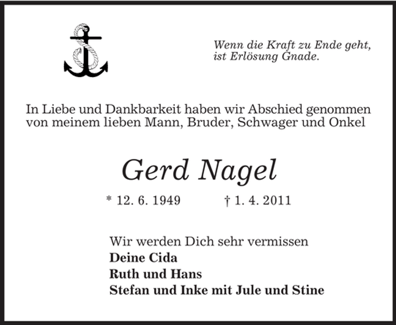 <p>Wenn die Kraft zu Ende geht, ist Erlösung Gnade.</p><p>In Liebe und Dankbarkeit haben wir Abschied genommen von meinem lieben Mann, Bruder, Schwager und Onkel</p><p>Gerd Nagel<br />* 12. 6. 1949 † 1. 4. 2011 Wir werden Dich sehr vermissen Deine Cida Ruth und Hans Stefan und Inke mit Jule und Stine</p>